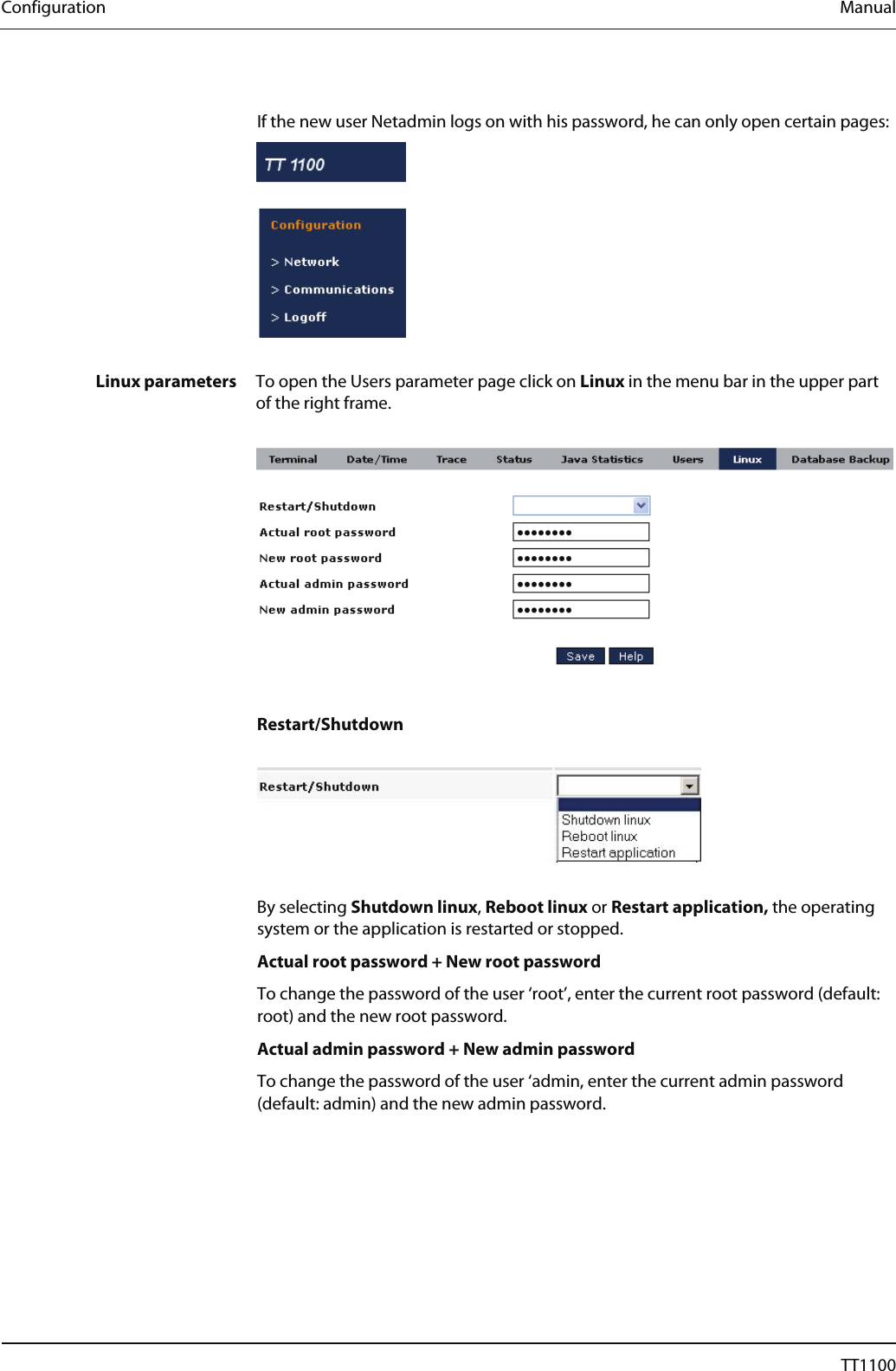 Configuration  Manual  If the new user Netadmin logs on with his password, he can only open certain pages:    Linux parameters  To open the Users parameter page click on Linux in the menu bar in the upper part of the right frame.     Restart/Shutdown    By selecting Shutdown linux, Reboot linux or Restart application, the operating system or the application is restarted or stopped. Actual root password + New root password To change the password of the user &lsquo;root&rsquo;, enter the current root password (default: root) and the new root password.  Actual admin password + New admin password To change the password of the user &lsquo;admin, enter the current admin password (default: admin) and the new admin password. 30  04044239 - 08/2013  TT1100 