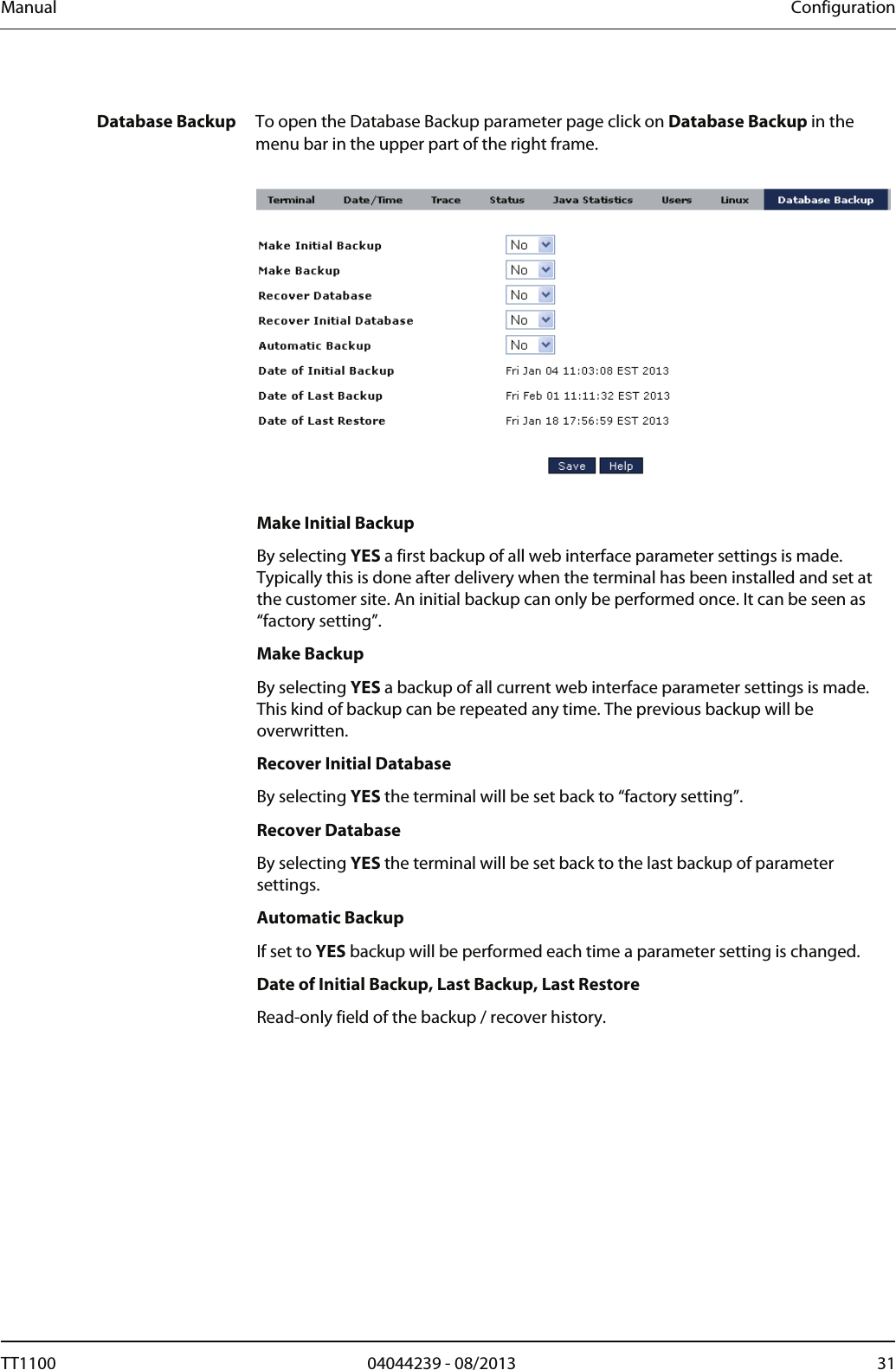Manual  Configuration  Database Backup  To open the Database Backup parameter page click on Database Backup in the menu bar in the upper part of the right frame.     Make Initial Backup By selecting YES a first backup of all web interface parameter settings is made. Typically this is done after delivery when the terminal has been installed and set at the customer site. An initial backup can only be performed once. It can be seen as &ldquo;factory setting&rdquo;.   Make Backup By selecting YES a backup of all current web interface parameter settings is made. This kind of backup can be repeated any time. The previous backup will be overwritten.  Recover Initial Database By selecting YES the terminal will be set back to &ldquo;factory setting&rdquo;. Recover Database By selecting YES the terminal will be set back to the last backup of parameter settings. Automatic Backup If set to YES backup will be performed each time a parameter setting is changed.  Date of Initial Backup, Last Backup, Last Restore Read-only field of the backup / recover history.  TT1100  04044239 - 08/2013  31  