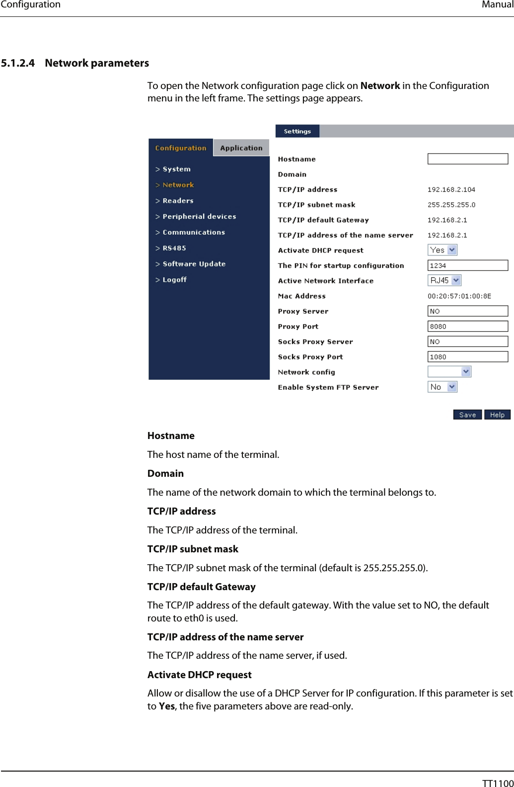 Configuration  Manual   5.1.2.4 Network parameters To open the Network configuration page click on Network in the Configuration menu in the left frame. The settings page appears.    Hostname The host name of the terminal.  Domain The name of the network domain to which the terminal belongs to.  TCP/IP address The TCP/IP address of the terminal.  TCP/IP subnet mask The TCP/IP subnet mask of the terminal (default is 255.255.255.0).  TCP/IP default Gateway The TCP/IP address of the default gateway. With the value set to NO, the default route to eth0 is used.  TCP/IP address of the name server The TCP/IP address of the name server, if used.  Activate DHCP request Allow or disallow the use of a DHCP Server for IP configuration. If this parameter is set to Yes, the five parameters above are read-only. 32  04044239 - 08/2013  TT1100 