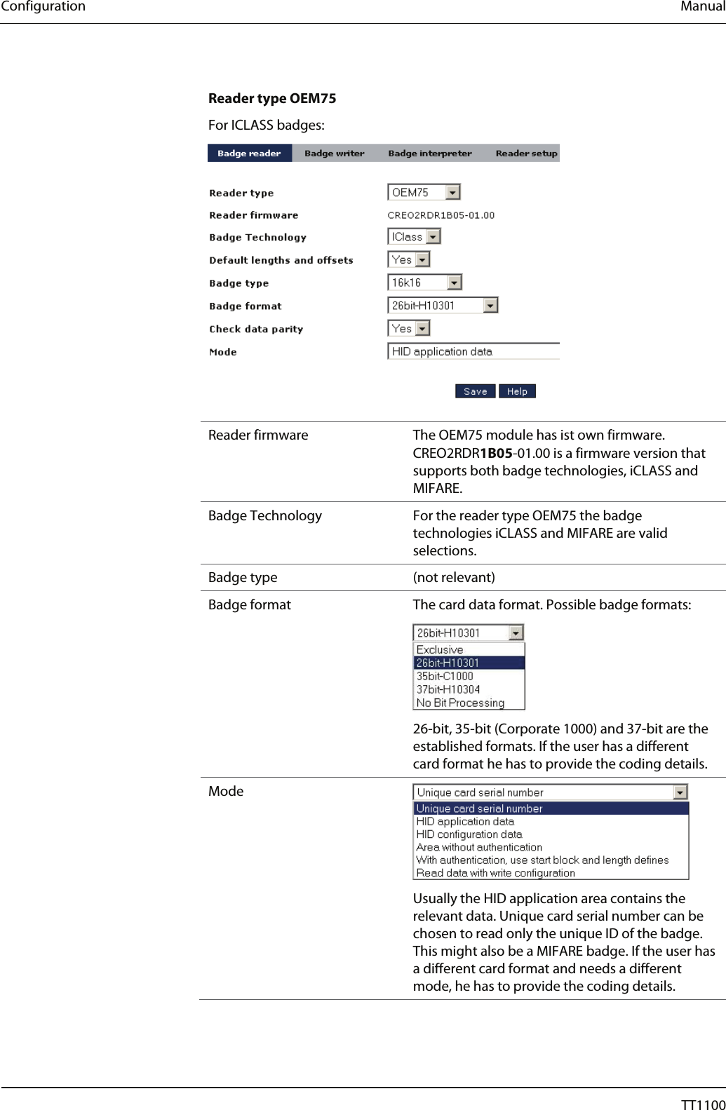 Configuration  Manual  Reader type OEM75 For ICLASS badges:   Reader firmware  The OEM75 module has ist own firmware. CREO2RDR1B05-01.00 is a firmware version that supports both badge technologies, iCLASS and MIFARE.  Badge Technology  For the reader type OEM75 the badge technologies iCLASS and MIFARE are valid selections.  Badge type  (not relevant) Badge format  The card data format. Possible badge formats:  26-bit, 35-bit (Corporate 1000) and 37-bit are the established formats. If the user has a different card format he has to provide the coding details. Mode  Usually the HID application area contains the relevant data. Unique card serial number can be chosen to read only the unique ID of the badge. This might also be a MIFARE badge. If the user has a different card format and needs a different mode, he has to provide the coding details.   36  04044239 - 08/2013  TT1100 