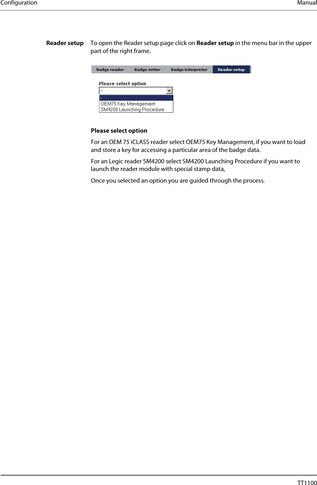Configuration  Manual  Reader setup  To open the Reader setup page click on Reader setup in the menu bar in the upper part of the right frame.     Please select option For an OEM 75 iCLASS reader select OEM75 Key Management, if you want to load and store a key for accessing a particular area of the badge data.  For an Legic reader SM4200 select SM4200 Launching Procedure if you want to launch the reader module with special stamp data,  Once you selected an option you are guided through the process. 40  04044239 - 08/2013  TT1100 