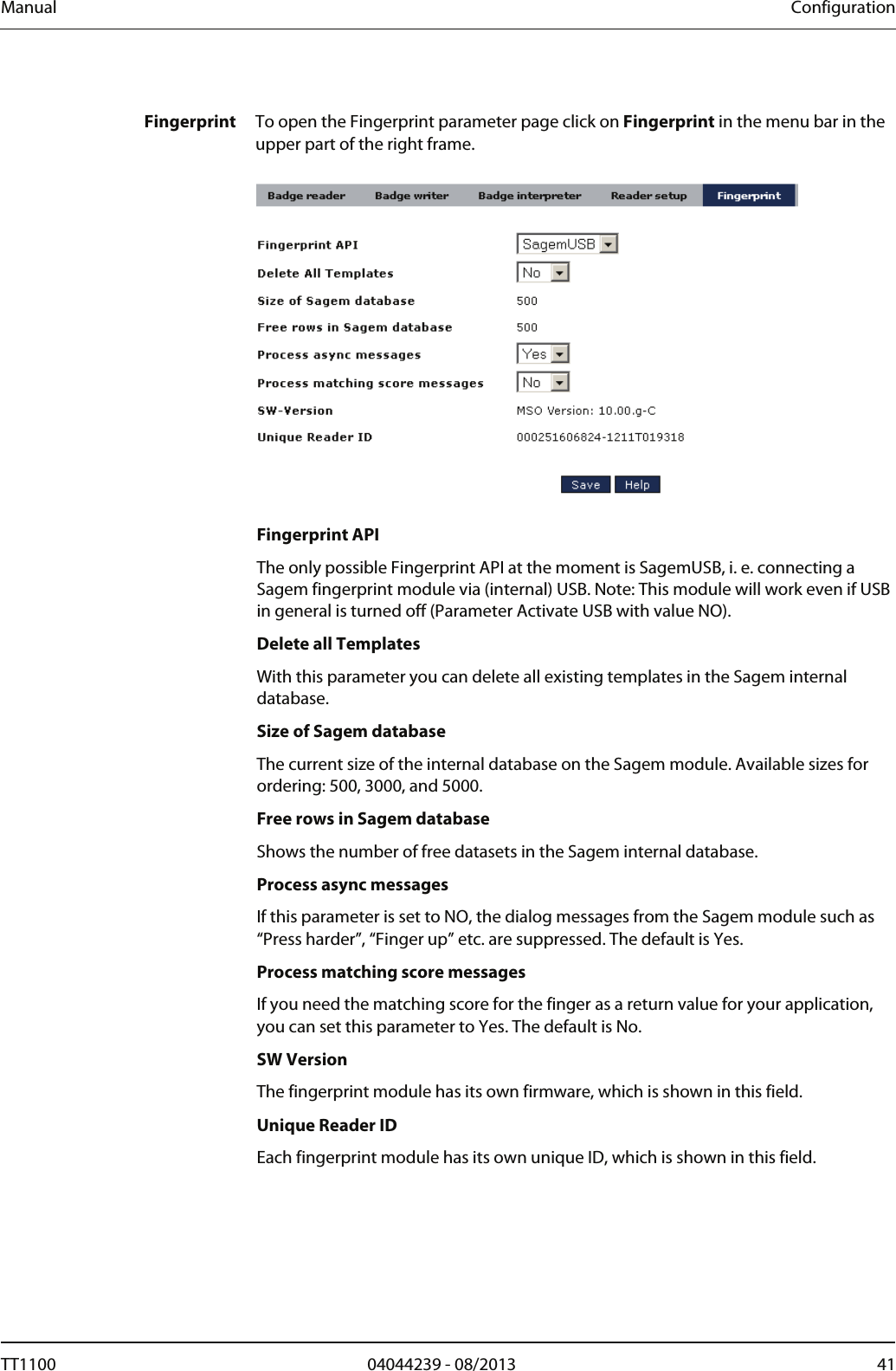 Manual  Configuration  Fingerprint  To open the Fingerprint parameter page click on Fingerprint in the menu bar in the upper part of the right frame.     Fingerprint API The only possible Fingerprint API at the moment is SagemUSB, i. e. connecting a Sagem fingerprint module via (internal) USB. Note: This module will work even if USB in general is turned off (Parameter Activate USB with value NO).  Delete all Templates With this parameter you can delete all existing templates in the Sagem internal database.  Size of Sagem database The current size of the internal database on the Sagem module. Available sizes for ordering: 500, 3000, and 5000.  Free rows in Sagem database Shows the number of free datasets in the Sagem internal database.  Process async messages If this parameter is set to NO, the dialog messages from the Sagem module such as &ldquo;Press harder&rdquo;, &ldquo;Finger up&rdquo; etc. are suppressed. The default is Yes.  Process matching score messages If you need the matching score for the finger as a return value for your application, you can set this parameter to Yes. The default is No.  SW Version The fingerprint module has its own firmware, which is shown in this field.  Unique Reader ID Each fingerprint module has its own unique ID, which is shown in this field.  TT1100  04044239 - 08/2013  41  