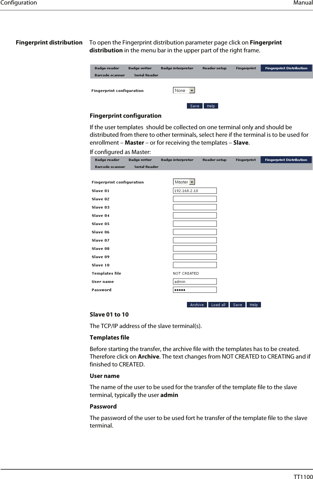 Configuration  Manual  Fingerprint distribution  To open the Fingerprint distribution parameter page click on Fingerprint distribution in the menu bar in the upper part of the right frame.    Fingerprint configuration If the user templates  should be collected on one terminal only and should be distributed from there to other terminals, select here if the terminal is to be used for enrollment &ndash; Master &ndash; or for receiving the templates &ndash; Slave.  If configured as Master:   Slave 01 to 10 The TCP/IP address of the slave terminal(s).  Templates file Before starting the transfer, the archive file with the templates has to be created. Therefore click on Archive. The text changes from NOT CREATED to CREATING and if finished to CREATED.  User name The name of the user to be used for the transfer of the template file to the slave terminal, typically the user admin  Password The password of the user to be used fort he transfer of the template file to the slave terminal.  42  04044239 - 08/2013  TT1100 