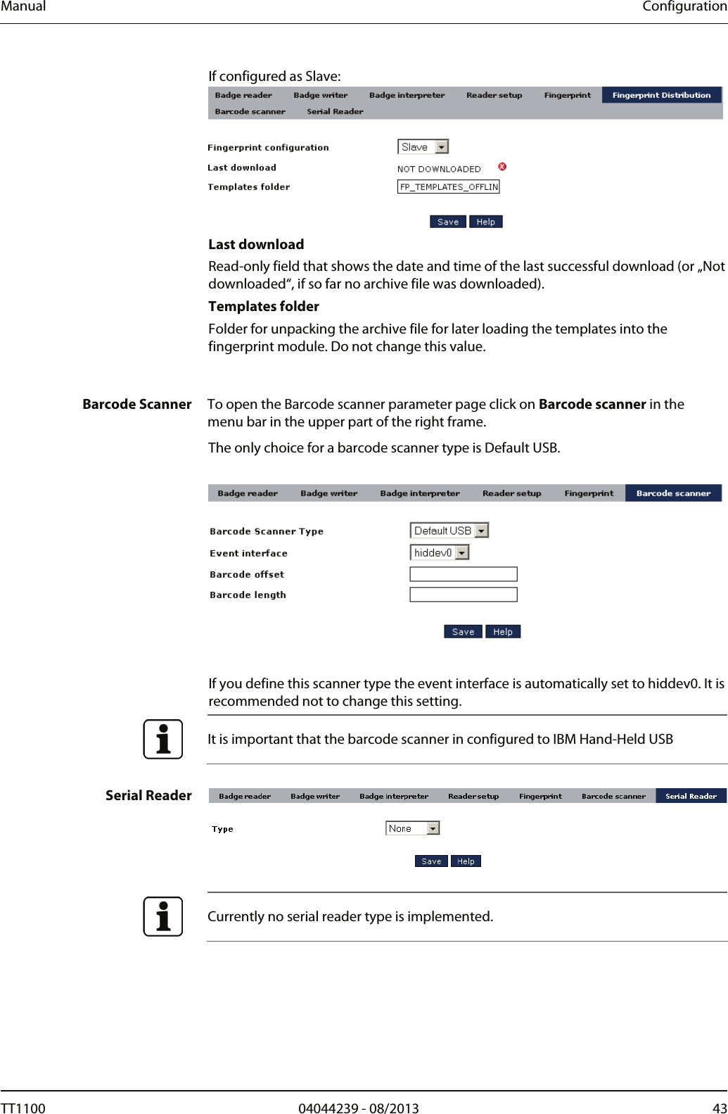 Manual  Configuration If configured as Slave:   Last download Read-only field that shows the date and time of the last successful download (or &bdquo;Not downloaded&ldquo;, if so far no archive file was downloaded).  Templates folder Folder for unpacking the archive file for later loading the templates into the fingerprint module. Do not change this value.    Barcode Scanner  To open the Barcode scanner parameter page click on Barcode scanner in the menu bar in the upper part of the right frame.  The only choice for a barcode scanner type is Default USB.    If you define this scanner type the event interface is automatically set to hiddev0. It is recommended not to change this setting.  It is important that the barcode scanner in configured to IBM Hand-Held USB  Serial Reader   Currently no serial reader type is implemented.   TT1100  04044239 - 08/2013  43  