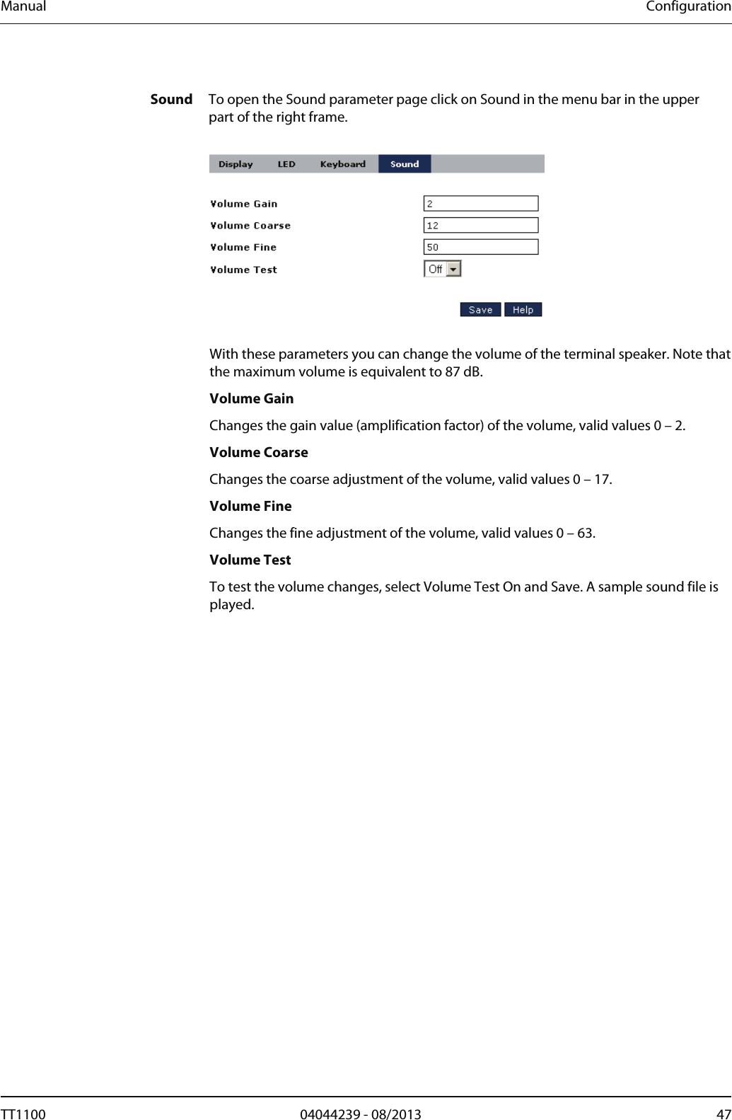 Manual  Configuration  Sound  To open the Sound parameter page click on Sound in the menu bar in the upper part of the right frame.    With these parameters you can change the volume of the terminal speaker. Note that the maximum volume is equivalent to 87 dB. Volume Gain Changes the gain value (amplification factor) of the volume, valid values 0 &ndash; 2.  Volume Coarse Changes the coarse adjustment of the volume, valid values 0 &ndash; 17. Volume Fine Changes the fine adjustment of the volume, valid values 0 &ndash; 63.  Volume Test To test the volume changes, select Volume Test On and Save. A sample sound file is played. TT1100  04044239 - 08/2013  47  