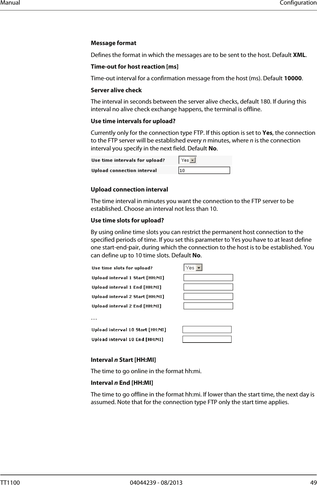 Manual  Configuration  Message format Defines the format in which the messages are to be sent to the host. Default XML. Time-out for host reaction [ms] Time-out interval for a confirmation message from the host (ms). Default 10000.  Server alive check The interval in seconds between the server alive checks, default 180. If during this interval no alive check exchange happens, the terminal is offline. Use time intervals for upload? Currently only for the connection type FTP. If this option is set to Yes, the connection to the FTP server will be established every n minutes, where n is the connection interval you specify in the next field. Default No.    Upload connection interval The time interval in minutes you want the connection to the FTP server to be established. Choose an interval not less than 10. Use time slots for upload? By using online time slots you can restrict the permanent host connection to the specified periods of time. If you set this parameter to Yes you have to at least define one start-end-pair, during which the connection to the host is to be established. You can define up to 10 time slots. Default No.   &hellip;   Interval n Start [HH:MI] The time to go online in the format hh:mi.  Interval n End [HH:MI] The time to go offline in the format hh:mi. If lower than the start time, the next day is assumed. Note that for the connection type FTP only the start time applies. TT1100  04044239 - 08/2013  49  