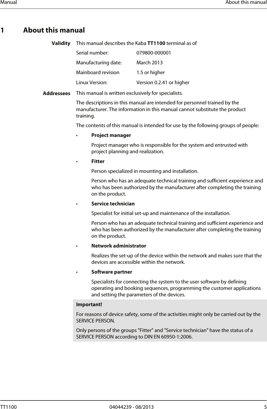 Manual  About this manual  1 About this manual  Validity  This manual describes the Kaba TT1100 terminal as of  Serial number: 079800-000001  Manufacturing date:  March 2013  Mainboard revision  1.5 or higher  Linux Version:  Version 0.2.41 or higher   Addressees  This manual is written exclusively for specialists. The descriptions in this manual are intended for personnel trained by the manufacturer. The information in this manual cannot substitute the product training. The contents of this manual is intended for use by the following groups of people: &bull;  Project manager   Project manager who is responsible for the system and entrusted with project planning and realization. &bull;  Fitter   Person specialized in mounting and installation.   Person who has an adequate technical training and sufficient experience and who has been authorized by the manufacturer after completing the training on the product. &bull;  Service technician   Specialist for initial set-up and maintenance of the installation.   Person who has an adequate technical training and sufficient experience and who has been authorized by the manufacturer after completing the training on the product. &bull;  Network administrator   Realizes the set-up of the device within the network and makes sure that the devices are accessible within the network. &bull;  Software partner   Specialists for connecting the system to the user software by defining operating and booking sequences, programming the customer applications and setting the parameters of the devices.  Important! For reasons of device safety, some of the activities might only be carried out by the SERVICE PERSON. Only persons of the groups "Fitter" and "Service technician" have the status of a SERVICE PERSON according to DIN EN 60950-1:2006.  TT1100  04044239 - 08/2013  5  