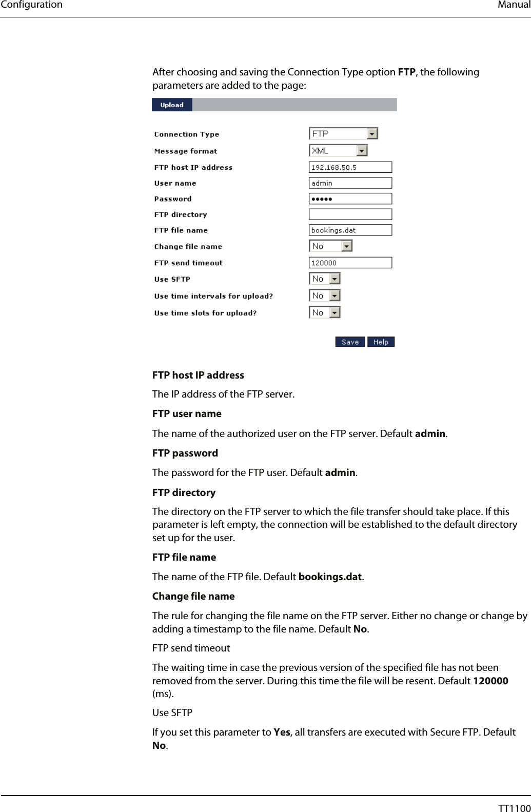 Configuration  Manual  After choosing and saving the Connection Type option FTP, the following parameters are added to the page:    FTP host IP address The IP address of the FTP server.  FTP user name The name of the authorized user on the FTP server. Default admin.  FTP password The password for the FTP user. Default admin. FTP directory The directory on the FTP server to which the file transfer should take place. If this parameter is left empty, the connection will be established to the default directory set up for the user.  FTP file name The name of the FTP file. Default bookings.dat.  Change file name The rule for changing the file name on the FTP server. Either no change or change by adding a timestamp to the file name. Default No.  FTP send timeout The waiting time in case the previous version of the specified file has not been removed from the server. During this time the file will be resent. Default 120000 (ms).  Use SFTP If you set this parameter to Yes, all transfers are executed with Secure FTP. Default No. 50  04044239 - 08/2013  TT1100 