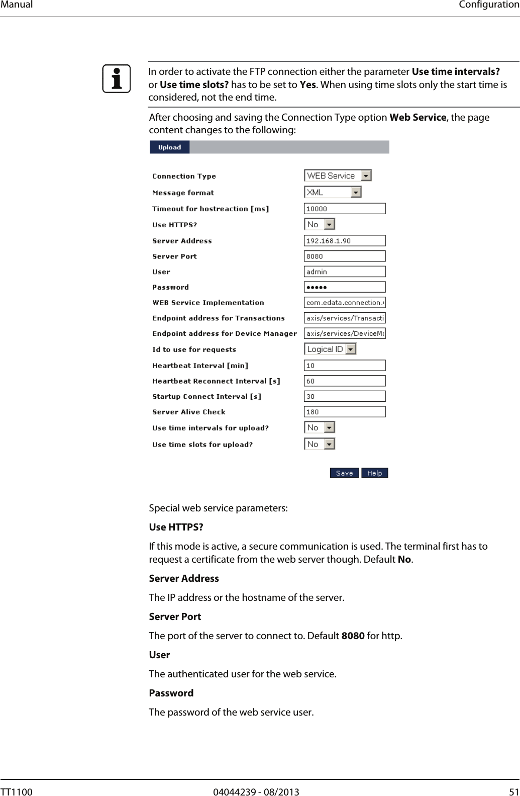 Manual  Configuration   In order to activate the FTP connection either the parameter Use time intervals? or Use time slots? has to be set to Yes. When using time slots only the start time is considered, not the end time. After choosing and saving the Connection Type option Web Service, the page content changes to the following:    Special web service parameters:  Use HTTPS? If this mode is active, a secure communication is used. The terminal first has to request a certificate from the web server though. Default No.  Server Address The IP address or the hostname of the server.  Server Port The port of the server to connect to. Default 8080 for http.  User The authenticated user for the web service.  Password The password of the web service user.  TT1100  04044239 - 08/2013  51  