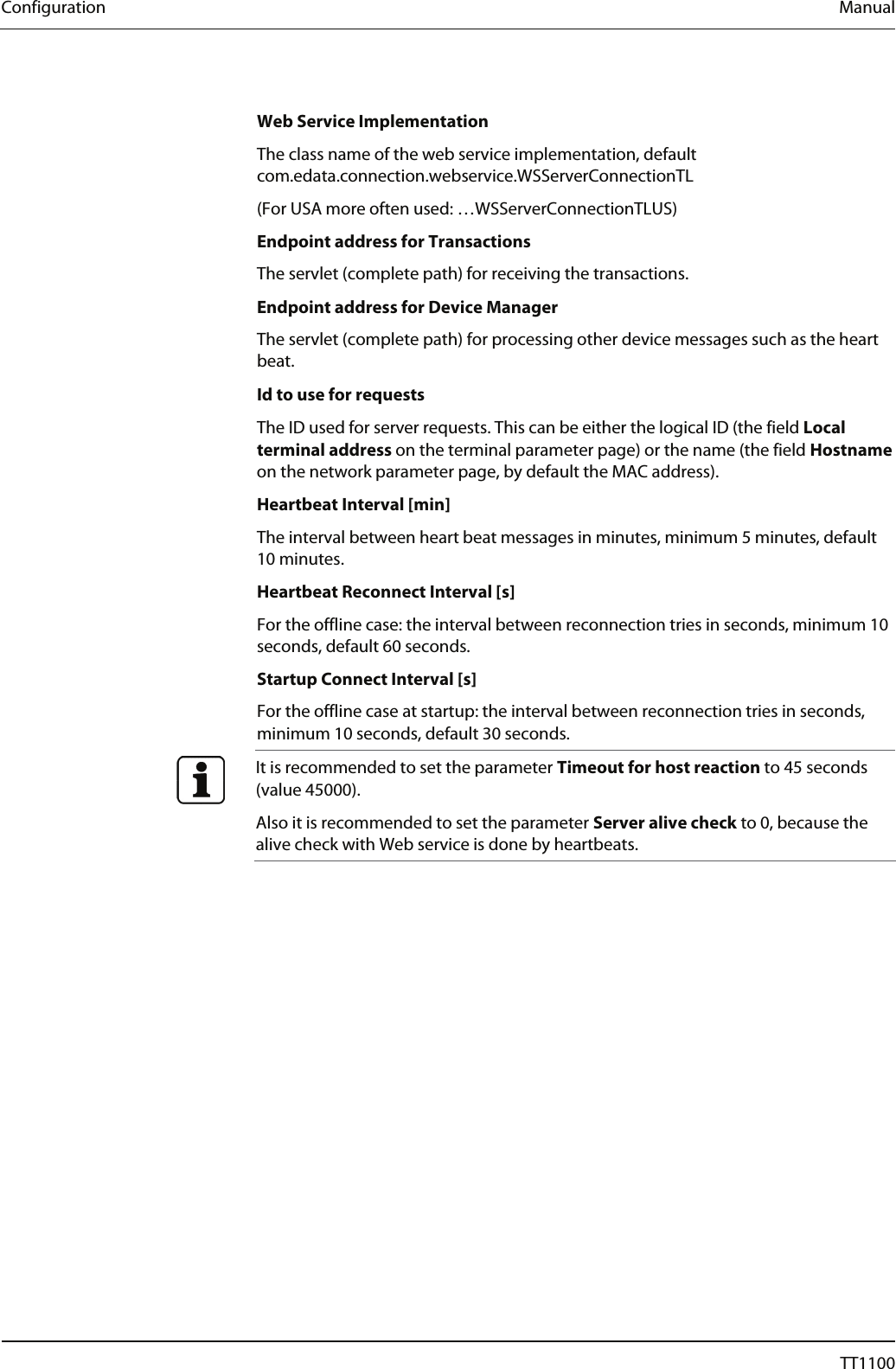 Configuration  Manual  Web Service Implementation The class name of the web service implementation, default com.edata.connection.webservice.WSServerConnectionTL (For USA more often used: &hellip;WSServerConnectionTLUS) Endpoint address for Transactions The servlet (complete path) for receiving the transactions.  Endpoint address for Device Manager The servlet (complete path) for processing other device messages such as the heart beat.  Id to use for requests The ID used for server requests. This can be either the logical ID (the field Local terminal address on the terminal parameter page) or the name (the field Hostname on the network parameter page, by default the MAC address). Heartbeat Interval [min] The interval between heart beat messages in minutes, minimum 5 minutes, default 10 minutes.  Heartbeat Reconnect Interval [s] For the offline case: the interval between reconnection tries in seconds, minimum 10 seconds, default 60 seconds.  Startup Connect Interval [s] For the offline case at startup: the interval between reconnection tries in seconds, minimum 10 seconds, default 30 seconds.  It is recommended to set the parameter Timeout for host reaction to 45 seconds (value 45000).  Also it is recommended to set the parameter Server alive check to 0, because the alive check with Web service is done by heartbeats.  52  04044239 - 08/2013  TT1100 
