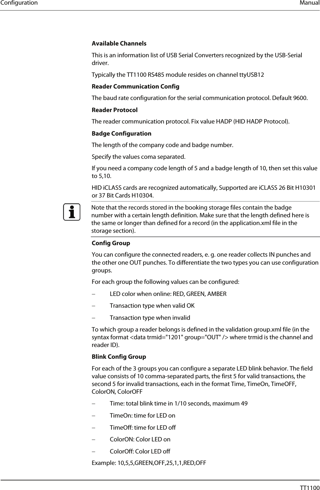 Configuration  Manual  Available Channels This is an information list of USB Serial Converters recognized by the USB-Serial driver.  Typically the TT1100 RS485 module resides on channel ttyUSB12 Reader Communication Config The baud rate configuration for the serial communication protocol. Default 9600. Reader Protocol The reader communication protocol. Fix value HADP (HID HADP Protocol).  Badge Configuration The length of the company code and badge number. Specify the values coma separated. If you need a company code length of 5 and a badge length of 10, then set this value to 5,10.  HID iCLASS cards are recognized automatically, Supported are iCLASS 26 Bit H10301 or 37 Bit Cards H10304.  Note that the records stored in the booking storage files contain the badge number with a certain length definition. Make sure that the length defined here is the same or longer than defined for a record (in the application.xml file in the storage section). Config Group You can configure the connected readers, e. g. one reader collects IN punches and the other one OUT punches. To differentiate the two types you can use configuration groups. For each group the following values can be configured: &minus;  LED color when online: RED, GREEN, AMBER &minus;  Transaction type when valid OK &minus;  Transaction type when invalid To which group a reader belongs is defined in the validation group.xml file (in the syntax format <data trmid="1201" group="OUT" /> where trmid is the channel and reader ID).  Blink Config Group For each of the 3 groups you can configure a separate LED blink behavior. The field value consists of 10 comma-separated parts, the first 5 for valid transactions, the second 5 for invalid transactions, each in the format Time, TimeOn, TimeOFF, ColorON, ColorOFF &minus;  Time: total blink time in 1/10 seconds, maximum 49  &minus;  TimeOn: time for LED on &minus;  TimeOff: time for LED off &minus;  ColorON: Color LED on &minus;  ColorOff: Color LED off Example: 10,5,5,GREEN,OFF,25,1,1,RED,OFF 54  04044239 - 08/2013  TT1100 