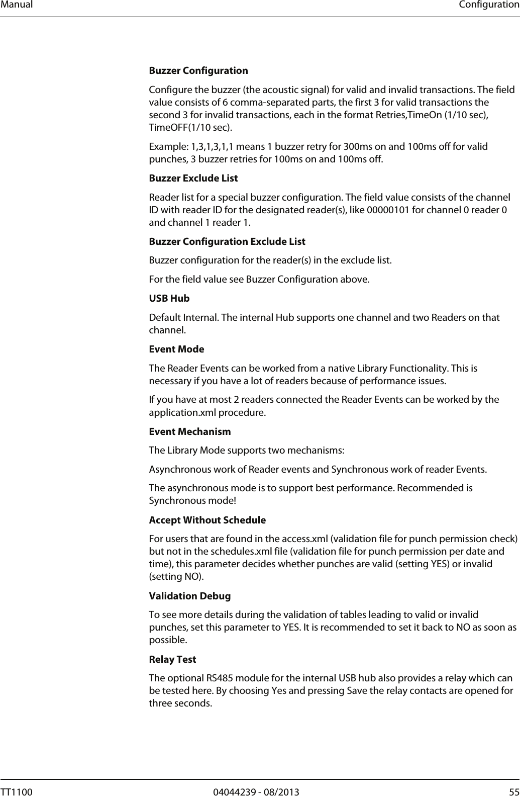Manual  Configuration  Buzzer Configuration Configure the buzzer (the acoustic signal) for valid and invalid transactions. The field value consists of 6 comma-separated parts, the first 3 for valid transactions the second 3 for invalid transactions, each in the format Retries,TimeOn (1/10 sec), TimeOFF(1/10 sec).  Example: 1,3,1,3,1,1 means 1 buzzer retry for 300ms on and 100ms off for valid punches, 3 buzzer retries for 100ms on and 100ms off.  Buzzer Exclude List Reader list for a special buzzer configuration. The field value consists of the channel ID with reader ID for the designated reader(s), like 00000101 for channel 0 reader 0 and channel 1 reader 1.  Buzzer Configuration Exclude List Buzzer configuration for the reader(s) in the exclude list.  For the field value see Buzzer Configuration above.  USB Hub Default Internal. The internal Hub supports one channel and two Readers on that channel.  Event Mode The Reader Events can be worked from a native Library Functionality. This is necessary if you have a lot of readers because of performance issues.  If you have at most 2 readers connected the Reader Events can be worked by the application.xml procedure. Event Mechanism The Library Mode supports two mechanisms: Asynchronous work of Reader events and Synchronous work of reader Events.  The asynchronous mode is to support best performance. Recommended is Synchronous mode! Accept Without Schedule For users that are found in the access.xml (validation file for punch permission check) but not in the schedules.xml file (validation file for punch permission per date and time), this parameter decides whether punches are valid (setting YES) or invalid (setting NO).  Validation Debug To see more details during the validation of tables leading to valid or invalid punches, set this parameter to YES. It is recommended to set it back to NO as soon as possible.  Relay Test The optional RS485 module for the internal USB hub also provides a relay which can be tested here. By choosing Yes and pressing Save the relay contacts are opened for three seconds.  TT1100  04044239 - 08/2013  55  