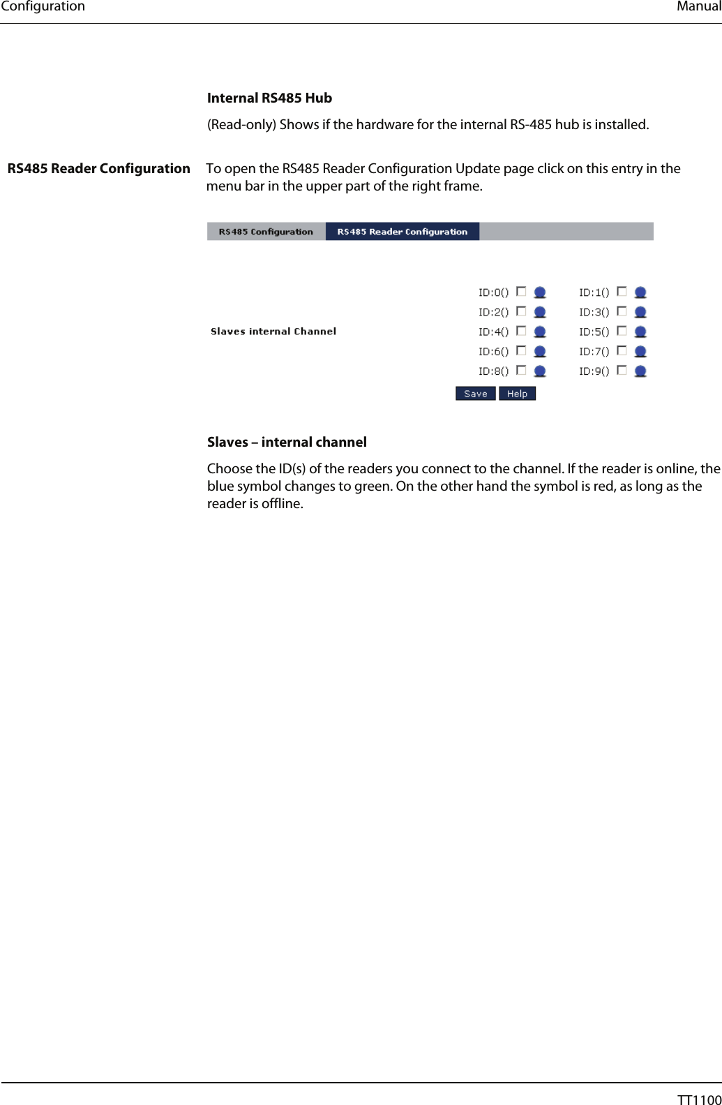 Configuration  Manual  Internal RS485 Hub (Read-only) Shows if the hardware for the internal RS-485 hub is installed.  RS485 Reader Configuration  To open the RS485 Reader Configuration Update page click on this entry in the menu bar in the upper part of the right frame.    Slaves &ndash; internal channel Choose the ID(s) of the readers you connect to the channel. If the reader is online, the blue symbol changes to green. On the other hand the symbol is red, as long as the reader is offline.  56  04044239 - 08/2013  TT1100 