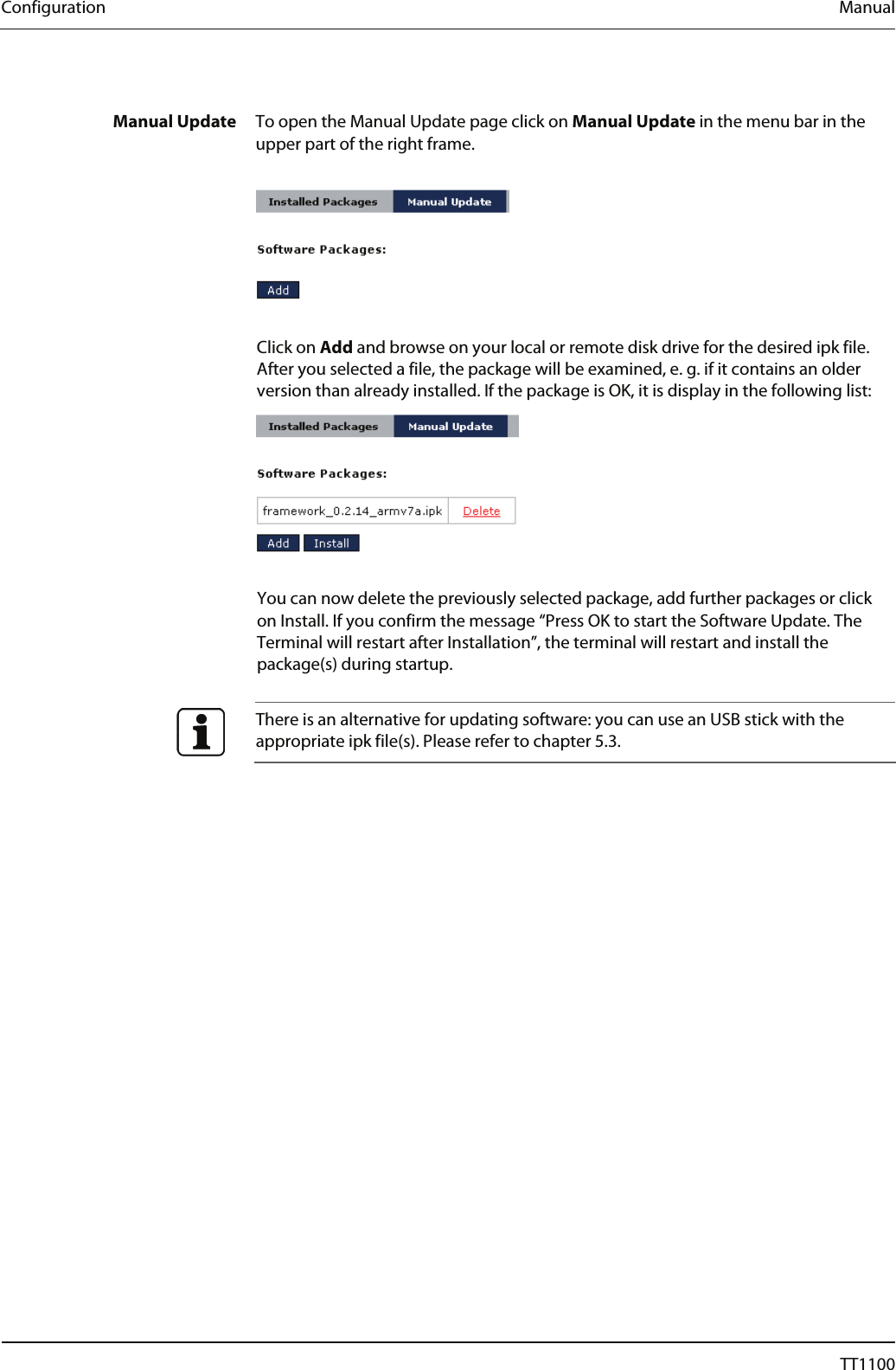 Configuration  Manual  Manual Update  To open the Manual Update page click on Manual Update in the menu bar in the upper part of the right frame.    Click on Add and browse on your local or remote disk drive for the desired ipk file. After you selected a file, the package will be examined, e. g. if it contains an older version than already installed. If the package is OK, it is display in the following list:    You can now delete the previously selected package, add further packages or click on Install. If you confirm the message &ldquo;Press OK to start the Software Update. The Terminal will restart after Installation&rdquo;, the terminal will restart and install the package(s) during startup.    There is an alternative for updating software: you can use an USB stick with the appropriate ipk file(s). Please refer to chapter 5.3.  58  04044239 - 08/2013  TT1100 