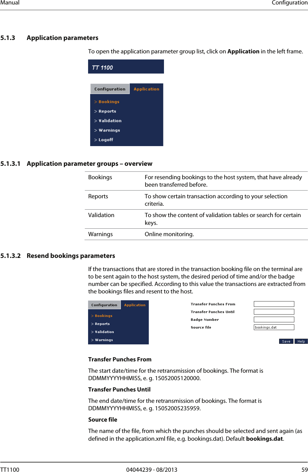 Manual  Configuration   5.1.3 Application parameters To open the application parameter group list, click on Application in the left frame.   5.1.3.1 Application parameter groups &ndash; overview Bookings  For resending bookings to the host system, that have already been transferred before.  Reports   To show certain transaction according to your selection criteria. Validation  To show the content of validation tables or search for certain keys.  Warnings  Online monitoring.   5.1.3.2 Resend bookings parameters If the transactions that are stored in the transaction booking file on the terminal are to be sent again to the host system, the desired period of time and/or the badge number can be specified. According to this value the transactions are extracted from the bookings files and resent to the host.    Transfer Punches From The start date/time for the retransmission of bookings. The format is DDMMYYYYHHMISS, e. g. 15052005120000.  Transfer Punches Until The end date/time for the retransmission of bookings. The format is DDMMYYYYHHMISS, e. g. 15052005235959.  Source file The name of the file, from which the punches should be selected and sent again (as defined in the application.xml file, e.g. bookings.dat). Default bookings.dat. TT1100  04044239 - 08/2013  59  