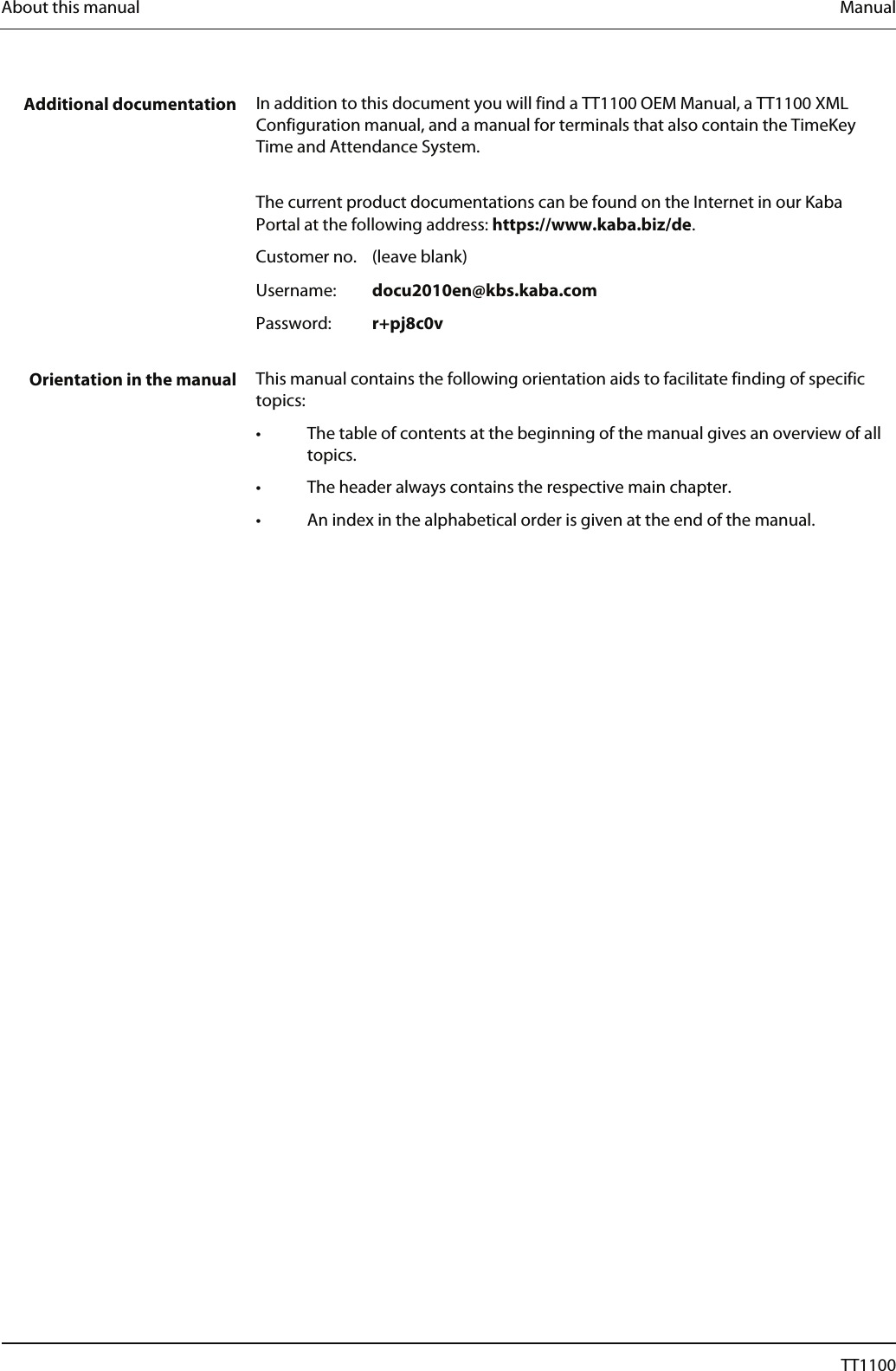 About this manual  Manual    Additional documentation  In addition to this document you will find a TT1100 OEM Manual, a TT1100 XML Configuration manual, and a manual for terminals that also contain the TimeKey Time and Attendance System.     The current product documentations can be found on the Internet in our Kaba Portal at the following address: https://www.kaba.biz/de. Customer no.  (leave blank) Username:   docu2010en@kbs.kaba.com Password:   r+pj8c0v   Orientation in the manual  This manual contains the following orientation aids to facilitate finding of specific topics: &bull;  The table of contents at the beginning of the manual gives an overview of all topics. &bull;  The header always contains the respective main chapter. &bull;  An index in the alphabetical order is given at the end of the manual.  6  04044239 - 08/2013  TT1100 