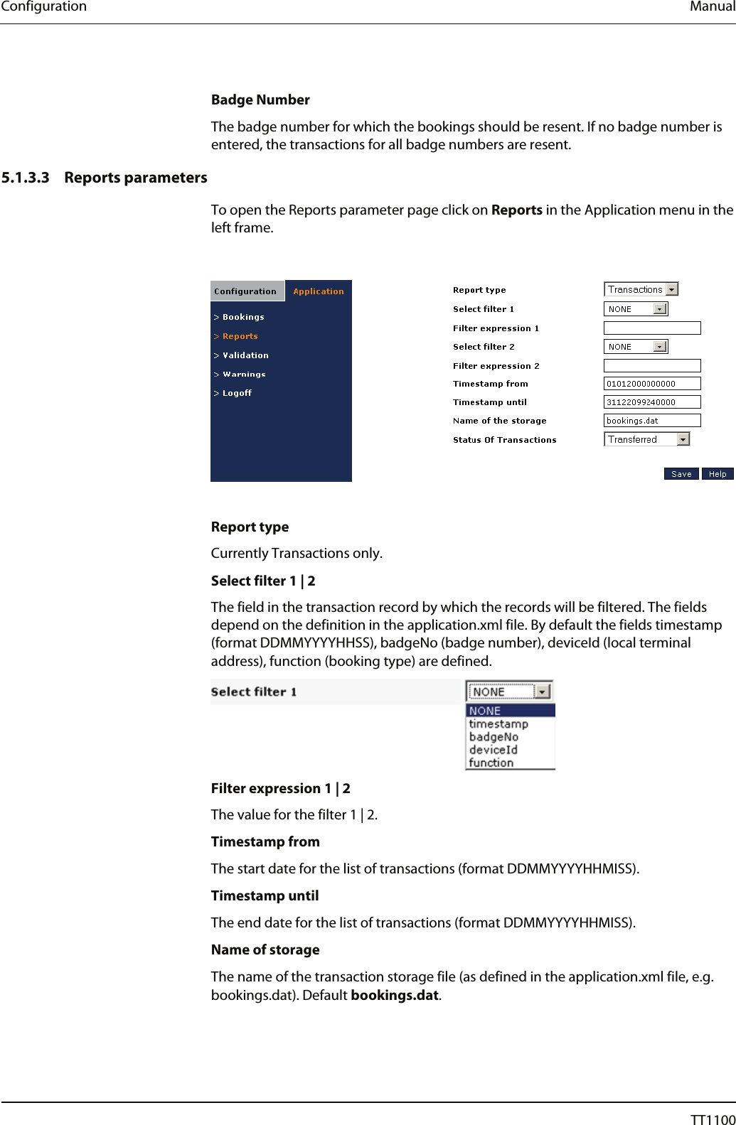 Configuration  Manual  Badge Number The badge number for which the bookings should be resent. If no badge number is entered, the transactions for all badge numbers are resent.  5.1.3.3 Reports parameters To open the Reports parameter page click on Reports in the Application menu in the left frame.    Report type Currently Transactions only.  Select filter 1 | 2 The field in the transaction record by which the records will be filtered. The fields depend on the definition in the application.xml file. By default the fields timestamp (format DDMMYYYYHHSS), badgeNo (badge number), deviceId (local terminal address), function (booking type) are defined.  Filter expression 1 | 2 The value for the filter 1 | 2.  Timestamp from  The start date for the list of transactions (format DDMMYYYYHHMISS).  Timestamp until The end date for the list of transactions (format DDMMYYYYHHMISS).  Name of storage The name of the transaction storage file (as defined in the application.xml file, e.g. bookings.dat). Default bookings.dat.  60  04044239 - 08/2013  TT1100 
