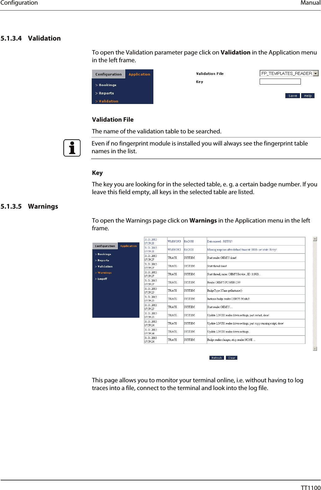 Configuration  Manual 5.1.3.4 Validation To open the Validation parameter page click on Validation in the Application menu in the left frame.    Validation File The name of the validation table to be searched.   Even if no fingerprint module is installed you will always see the fingerprint table names in the list.   Key The key you are looking for in the selected table, e. g. a certain badge number. If you leave this field empty, all keys in the selected table are listed.  5.1.3.5 Warnings To open the Warnings page click on Warnings in the Application menu in the left frame.   This page allows you to monitor your terminal online, i.e. without having to log traces into a file, connect to the terminal and look into the log file.  62  04044239 - 08/2013  TT1100 