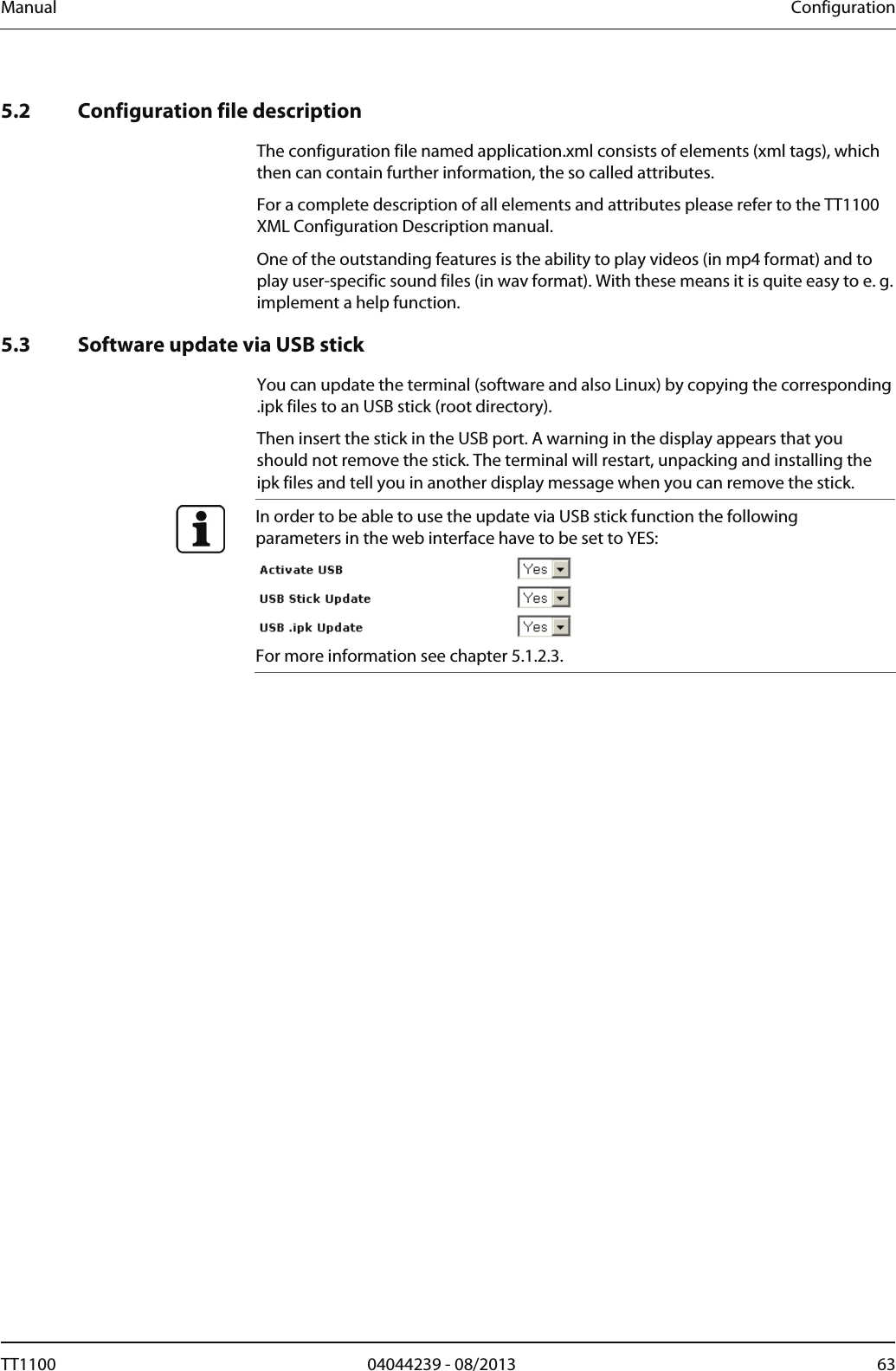 Manual  Configuration   5.2 Configuration file description The configuration file named application.xml consists of elements (xml tags), which then can contain further information, the so called attributes.  For a complete description of all elements and attributes please refer to the TT1100 XML Configuration Description manual.  One of the outstanding features is the ability to play videos (in mp4 format) and to play user-specific sound files (in wav format). With these means it is quite easy to e. g. implement a help function.   5.3 Software update via USB stick You can update the terminal (software and also Linux) by copying the corresponding .ipk files to an USB stick (root directory).  Then insert the stick in the USB port. A warning in the display appears that you should not remove the stick. The terminal will restart, unpacking and installing the ipk files and tell you in another display message when you can remove the stick.   In order to be able to use the update via USB stick function the following parameters in the web interface have to be set to YES:  For more information see chapter 5.1.2.3.   TT1100  04044239 - 08/2013  63  