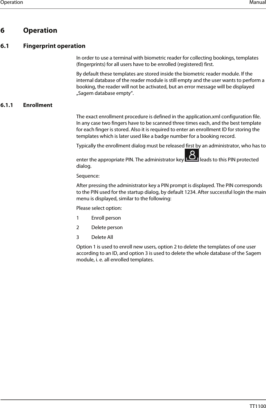 Operation  Manual   6 Operation  6.1 Fingerprint operation In order to use a terminal with biometric reader for collecting bookings, templates (fingerprints) for all users have to be enrolled (registered) first.  By default these templates are stored inside the biometric reader module. If the internal database of the reader module is still empty and the user wants to perform a booking, the reader will not be activated, but an error message will be displayed &bdquo;Sagem database empty&ldquo;. 6.1.1 Enrollment The exact enrollment procedure is defined in the application.xml configuration file. In any case two fingers have to be scanned three times each, and the best template for each finger is stored. Also it is required to enter an enrollment ID for storing the templates which is later used like a badge number for a booking record.  Typically the enrollment dialog must be released first by an administrator, who has to enter the appropriate PIN. The administrator key   leads to this PIN protected dialog.  Sequence:  After pressing the administrator key a PIN prompt is displayed. The PIN corresponds to the PIN used for the startup dialog, by default 1234. After successful login the main menu is displayed, similar to the following:  Please select option:  1 Enroll person  2 Delete person 3 Delete All Option 1 is used to enroll new users, option 2 to delete the templates of one user according to an ID, and option 3 is used to delete the whole database of the Sagem module, i. e. all enrolled templates. 64  04044239 - 08/2013  TT1100 