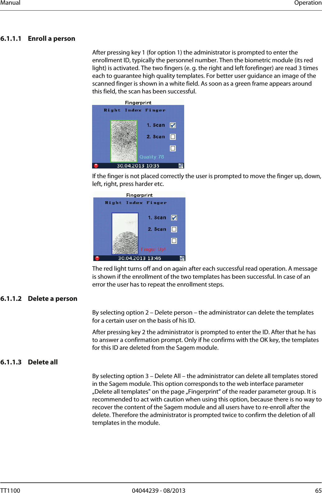 Manual  Operation 6.1.1.1 Enroll a person  After pressing key 1 (for option 1) the administrator is prompted to enter the enrollment ID, typically the personnel number. Then the biometric module (its red light) is activated. The two fingers (e. g. the right and left forefinger) are read 3 times each to guarantee high quality templates. For better user guidance an image of the scanned finger is shown in a white field. As soon as a green frame appears around this field, the scan has been successful.   If the finger is not placed correctly the user is prompted to move the finger up, down, left, right, press harder etc.   The red light turns off and on again after each successful read operation. A message is shown if the enrollment of the two templates has been successful. In case of an error the user has to repeat the enrollment steps.  6.1.1.2 Delete a person By selecting option 2 &ndash; Delete person &ndash; the administrator can delete the templates for a certain user on the basis of his ID.  After pressing key 2 the administrator is prompted to enter the ID. After that he has to answer a confirmation prompt. Only if he confirms with the OK key, the templates for this ID are deleted from the Sagem module.  6.1.1.3 Delete all By selecting option 3 &ndash; Delete All &ndash; the administrator can delete all templates stored in the Sagem module. This option corresponds to the web interface parameter &bdquo;Delete all templates" on the page &bdquo;Fingerprint&ldquo; of the reader parameter group. It is recommended to act with caution when using this option, because there is no way to recover the content of the Sagem module and all users have to re-enroll after the delete. Therefore the administrator is prompted twice to confirm the deletion of all templates in the module.  TT1100  04044239 - 08/2013  65  