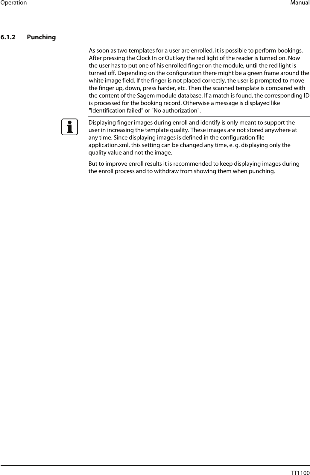 Operation  Manual 6.1.2 Punching As soon as two templates for a user are enrolled, it is possible to perform bookings. After pressing the Clock In or Out key the red light of the reader is turned on. Now the user has to put one of his enrolled finger on the module, until the red light is turned off. Depending on the configuration there might be a green frame around the white image field. If the finger is not placed correctly, the user is prompted to move the finger up, down, press harder, etc. Then the scanned template is compared with the content of the Sagem module database. If a match is found, the corresponding ID is processed for the booking record. Otherwise a message is displayed like "Identification failed" or "No authorization".   Displaying finger images during enroll and identify is only meant to support the user in increasing the template quality. These images are not stored anywhere at any time. Since displaying images is defined in the configuration file application.xml, this setting can be changed any time, e. g. displaying only the quality value and not the image.  But to improve enroll results it is recommended to keep displaying images during the enroll process and to withdraw from showing them when punching.   66  04044239 - 08/2013  TT1100 