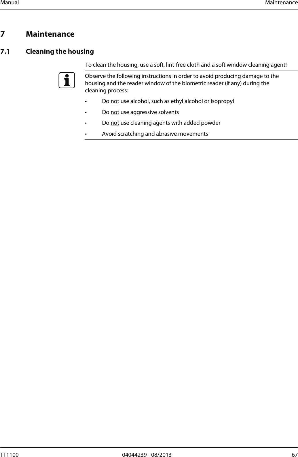 Manual  Maintenance   7 Maintenance  7.1 Cleaning the housing To clean the housing, use a soft, lint-free cloth and a soft window cleaning agent!  Observe the following instructions in order to avoid producing damage to the housing and the reader window of the biometric reader (if any) during the cleaning process: &bull; Do not use alcohol, such as ethyl alcohol or isopropyl &bull; Do not use aggressive solvents &bull; Do not use cleaning agents with added powder &bull;  Avoid scratching and abrasive movements  TT1100  04044239 - 08/2013  67  