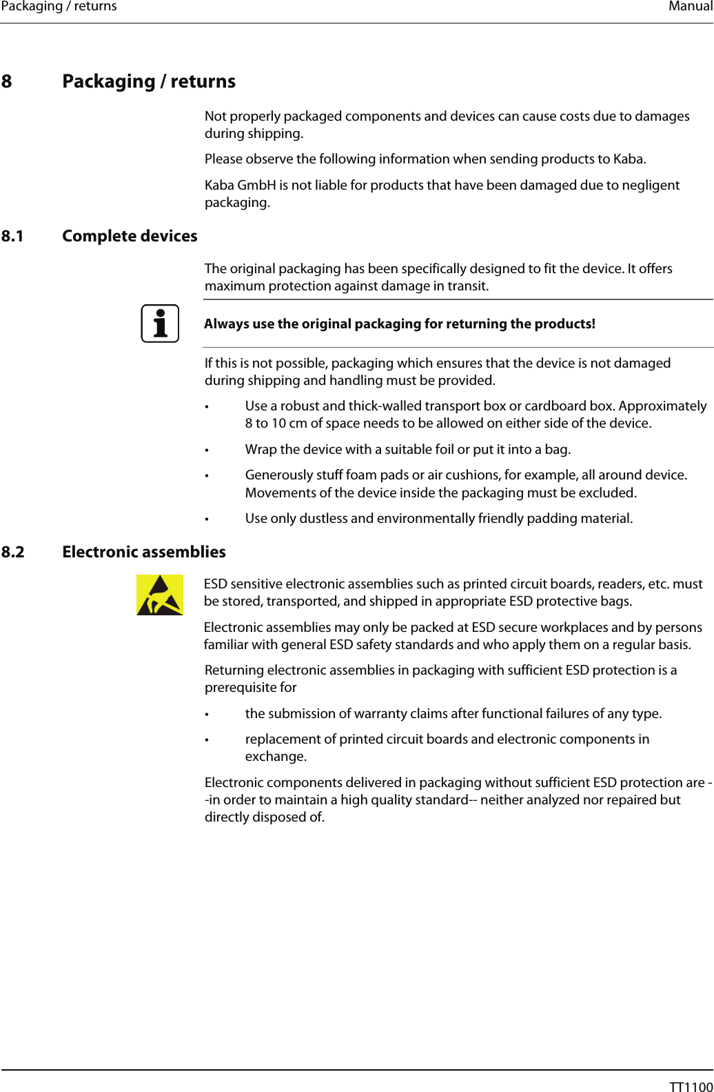Packaging / returns  Manual   8 Packaging / returns  Not properly packaged components and devices can cause costs due to damages during shipping. Please observe the following information when sending products to Kaba. Kaba GmbH is not liable for products that have been damaged due to negligent packaging.  8.1 Complete devices  The original packaging has been specifically designed to fit the device. It offers maximum protection against damage in transit.  Always use the original packaging for returning the products!   If this is not possible, packaging which ensures that the device is not damaged during shipping and handling must be provided. &bull;  Use a robust and thick-walled transport box or cardboard box. Approximately 8 to 10 cm of space needs to be allowed on either side of the device. &bull;  Wrap the device with a suitable foil or put it into a bag. &bull;  Generously stuff foam pads or air cushions, for example, all around device. Movements of the device inside the packaging must be excluded. &bull;  Use only dustless and environmentally friendly padding material.  8.2 Electronic assemblies  ESD sensitive electronic assemblies such as printed circuit boards, readers, etc. must be stored, transported, and shipped in appropriate ESD protective bags. Electronic assemblies may only be packed at ESD secure workplaces and by persons familiar with general ESD safety standards and who apply them on a regular basis. Returning electronic assemblies in packaging with sufficient ESD protection is a prerequisite for &bull;  the submission of warranty claims after functional failures of any type. &bull;  replacement of printed circuit boards and electronic components in exchange. Electronic components delivered in packaging without sufficient ESD protection are --in order to maintain a high quality standard-- neither analyzed nor repaired but directly disposed of. 68  04044239 - 08/2013  TT1100 