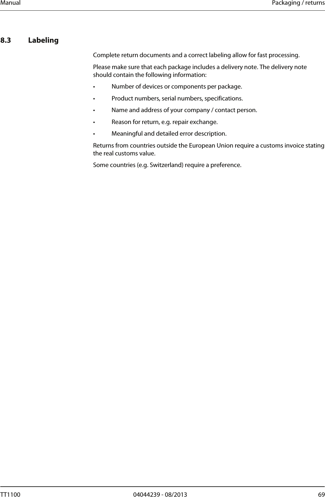 Manual  Packaging / returns   8.3 Labeling  Complete return documents and a correct labeling allow for fast processing. Please make sure that each package includes a delivery note. The delivery note should contain the following information: &bull;  Number of devices or components per package. &bull;  Product numbers, serial numbers, specifications. &bull;  Name and address of your company / contact person. &bull;  Reason for return, e.g. repair exchange. &bull;  Meaningful and detailed error description. Returns from countries outside the European Union require a customs invoice stating the real customs value. Some countries (e.g. Switzerland) require a preference. TT1100  04044239 - 08/2013  69  