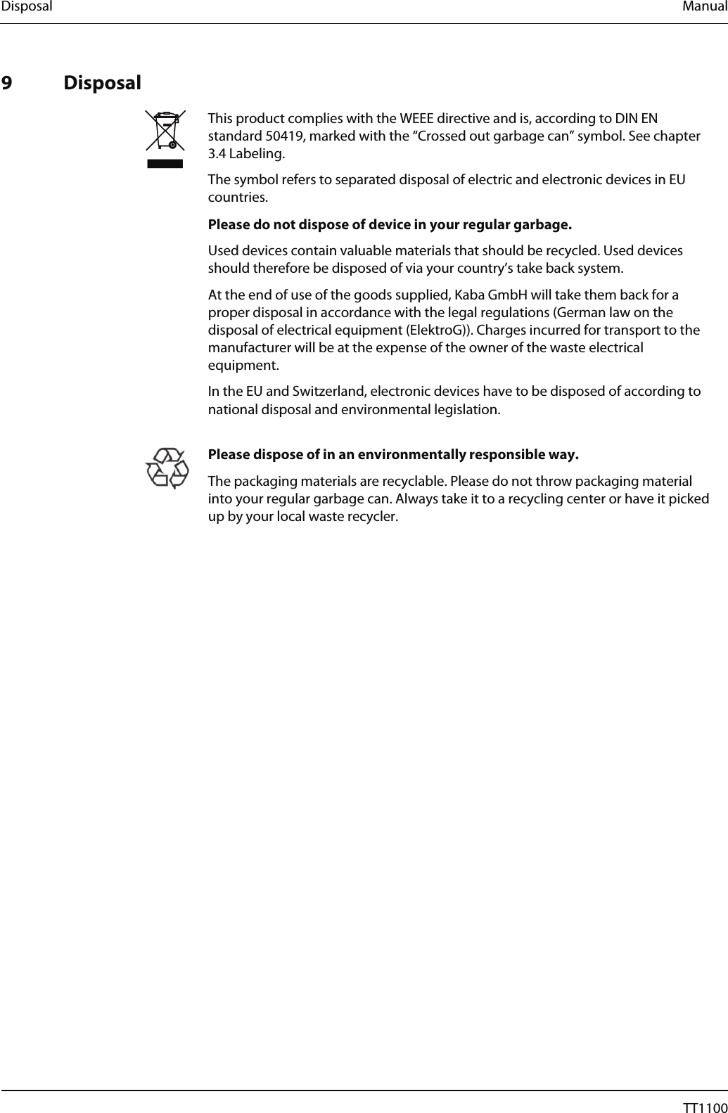 Disposal  Manual   9 Disposal   This product complies with the WEEE directive and is, according to DIN EN standard 50419, marked with the &ldquo;Crossed out garbage can&rdquo; symbol. See chapter 3.4 Labeling. The symbol refers to separated disposal of electric and electronic devices in EU countries. Please do not dispose of device in your regular garbage. Used devices contain valuable materials that should be recycled. Used devices should therefore be disposed of via your country&rsquo;s take back system. At the end of use of the goods supplied, Kaba GmbH will take them back for a proper disposal in accordance with the legal regulations (German law on the disposal of electrical equipment (ElektroG)). Charges incurred for transport to the manufacturer will be at the expense of the owner of the waste electrical equipment. In the EU and Switzerland, electronic devices have to be disposed of according to national disposal and environmental legislation.    Please dispose of in an environmentally responsible way. The packaging materials are recyclable. Please do not throw packaging material into your regular garbage can. Always take it to a recycling center or have it picked up by your local waste recycler.   70  04044239 - 08/2013  TT1100 