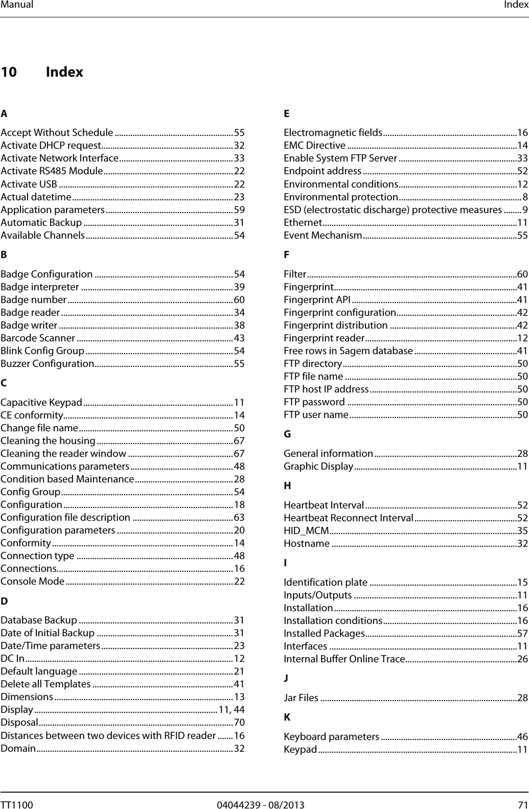 Manual  Index  10 Index   A Accept Without Schedule.....................................................55 Activate DHCP request...........................................................32 Activate Network Interface...................................................33 Activate RS485 Module..........................................................22 Activate USB ..............................................................................22 Actual datetime........................................................................23 Application parameters.........................................................59 Automatic Backup...................................................................31 Available Channels..................................................................54 B Badge Configuration ..............................................................54 Badge interpreter ....................................................................39 Badge number..........................................................................60 Badge reader.............................................................................34 Badge writer..............................................................................38 Barcode Scanner ......................................................................43 Blink Config Group..................................................................54 Buzzer Configuration..............................................................55 C Capacitive Keypad...................................................................11 CE conformity............................................................................14 Change file name.....................................................................50 Cleaning the housing.............................................................67 Cleaning the reader window ...............................................67 Communications parameters..............................................48 Condition based Maintenance............................................28 Config Group.............................................................................54 Configuration............................................................................18 Configuration file description .............................................63 Configuration parameters ....................................................20 Conformity.................................................................................14 Connection type ......................................................................48 Connections...............................................................................16 Console Mode...........................................................................22 D Database Backup .....................................................................31 Date of Initial Backup .............................................................31 Date/Time parameters...........................................................23 DC In.............................................................................................12 Default language .....................................................................21 Delete all Templates ...............................................................41 Dimensions................................................................................13 Display..................................................................................11, 44 Disposal.......................................................................................70 Distances between two devices with RFID reader .......16 Domain........................................................................................32 E Electromagnetic fields............................................................16 EMC Directive............................................................................14 Enable System FTP Server.....................................................33 Endpoint address.....................................................................52 Environmental conditions.....................................................12 Environmental protection.......................................................8 ESD (electrostatic discharge) protective measures ........9 Ethernet.......................................................................................11 Event Mechanism.....................................................................55 F Filter..............................................................................................60 Fingerprint..................................................................................41 Fingerprint API..........................................................................41 Fingerprint configuration......................................................42 Fingerprint distribution .........................................................42 Fingerprint reader....................................................................12 Free rows in Sagem database..............................................41 FTP directory..............................................................................50 FTP file name .............................................................................50 FTP host IP address..................................................................50 FTP password ............................................................................50 FTP user name...........................................................................50 G General information................................................................28 Graphic Display.........................................................................11 H Heartbeat Interval....................................................................52 Heartbeat Reconnect Interval..............................................52 HID_MCM....................................................................................35 Hostname ...................................................................................32 I Identification plate ..................................................................15 Inputs/Outputs .........................................................................11 Installation..................................................................................16 Installation conditions............................................................16 Installed Packages....................................................................57 Interfaces ....................................................................................11 Internal Buffer Online Trace..................................................26 J Jar Files ........................................................................................28 K Keyboard parameters.............................................................46 Keypad.........................................................................................11 TT1100  04044239 - 08/2013  71  