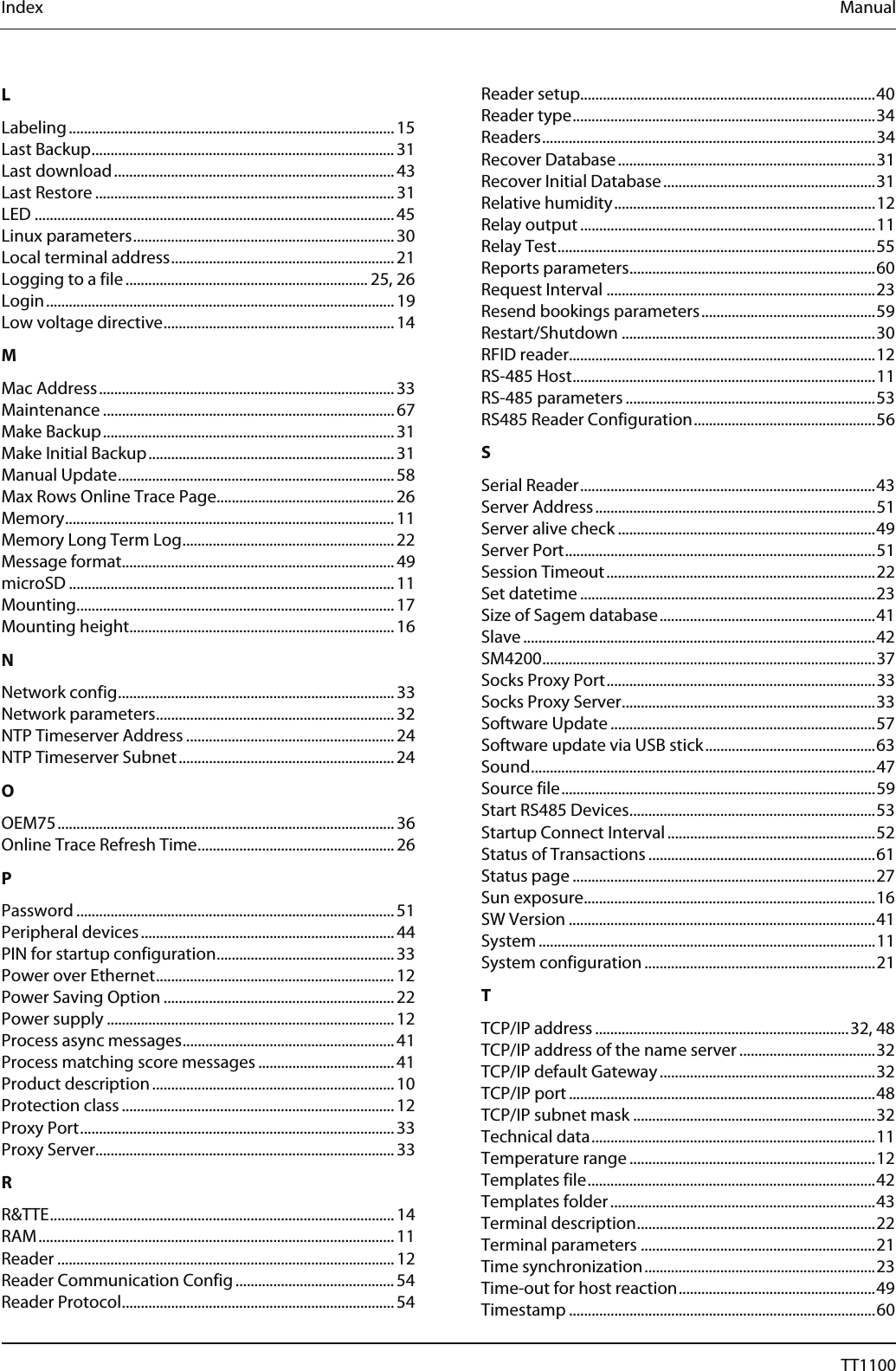 Index  Manual L Labeling...................................................................................... 15 Last Backup................................................................................ 31 Last download.......................................................................... 43 Last Restore ............................................................................... 31 LED ...............................................................................................45 Linux parameters..................................................................... 30 Local terminal address........................................................... 21 Logging to a file................................................................ 25, 26 Login............................................................................................ 19 Low voltage directive............................................................. 14 M Mac Address.............................................................................. 33 Maintenance ............................................................................. 67 Make Backup............................................................................. 31 Make Initial Backup................................................................. 31 Manual Update......................................................................... 58 Max Rows Online Trace Page...............................................26 Memory....................................................................................... 11 Memory Long Term Log........................................................ 22 Message format........................................................................49 microSD ...................................................................................... 11 Mounting....................................................................................17 Mounting height......................................................................16 N Network config......................................................................... 33 Network parameters............................................................... 32 NTP Timeserver Address ....................................................... 24 NTP Timeserver Subnet......................................................... 24 O OEM75......................................................................................... 36 Online Trace Refresh Time.................................................... 26 P Password .................................................................................... 51 Peripheral devices................................................................... 44 PIN for startup configuration............................................... 33 Power over Ethernet............................................................... 12 Power Saving Option ............................................................. 22 Power supply ............................................................................ 12 Process async messages........................................................ 41 Process matching score messages .................................... 41 Product description................................................................ 10 Protection class ........................................................................ 12 Proxy Port................................................................................... 33 Proxy Server...............................................................................33 R R&amp;TTE........................................................................................... 14 RAM.............................................................................................. 11 Reader ......................................................................................... 12 Reader Communication Config.......................................... 54 Reader Protocol........................................................................ 54 Reader setup..............................................................................40 Reader type................................................................................34 Readers........................................................................................34 Recover Database....................................................................31 Recover Initial Database........................................................31 Relative humidity.....................................................................12 Relay output ..............................................................................11 Relay Test....................................................................................55 Reports parameters.................................................................60 Request Interval .......................................................................23 Resend bookings parameters..............................................59 Restart/Shutdown ...................................................................30 RFID reader.................................................................................12 RS-485 Host................................................................................11 RS-485 parameters ..................................................................53 RS485 Reader Configuration................................................56 S Serial Reader..............................................................................43 Server Address..........................................................................51 Server alive check ....................................................................49 Server Port..................................................................................51 Session Timeout.......................................................................22 Set datetime ..............................................................................23 Size of Sagem database.........................................................41 Slave.............................................................................................42 SM4200........................................................................................37 Socks Proxy Port.......................................................................33 Socks Proxy Server...................................................................33 Software Update......................................................................57 Software update via USB stick.............................................63 Sound...........................................................................................47 Source file...................................................................................59 Start RS485 Devices.................................................................53 Startup Connect Interval.......................................................52 Status of Transactions ............................................................61 Status page ................................................................................27 Sun exposure.............................................................................16 SW Version .................................................................................41 System .........................................................................................11 System configuration.............................................................21 T TCP/IP address ...................................................................32, 48 TCP/IP address of the name server ....................................32 TCP/IP default Gateway.........................................................32 TCP/IP port.................................................................................48 TCP/IP subnet mask ................................................................32 Technical data...........................................................................11 Temperature range .................................................................12 Templates file............................................................................42 Templates folder......................................................................43 Terminal description...............................................................22 Terminal parameters ..............................................................21 Time synchronization.............................................................23 Time-out for host reaction....................................................49 Timestamp .................................................................................60 72  04044239 - 08/2013  TT1100 