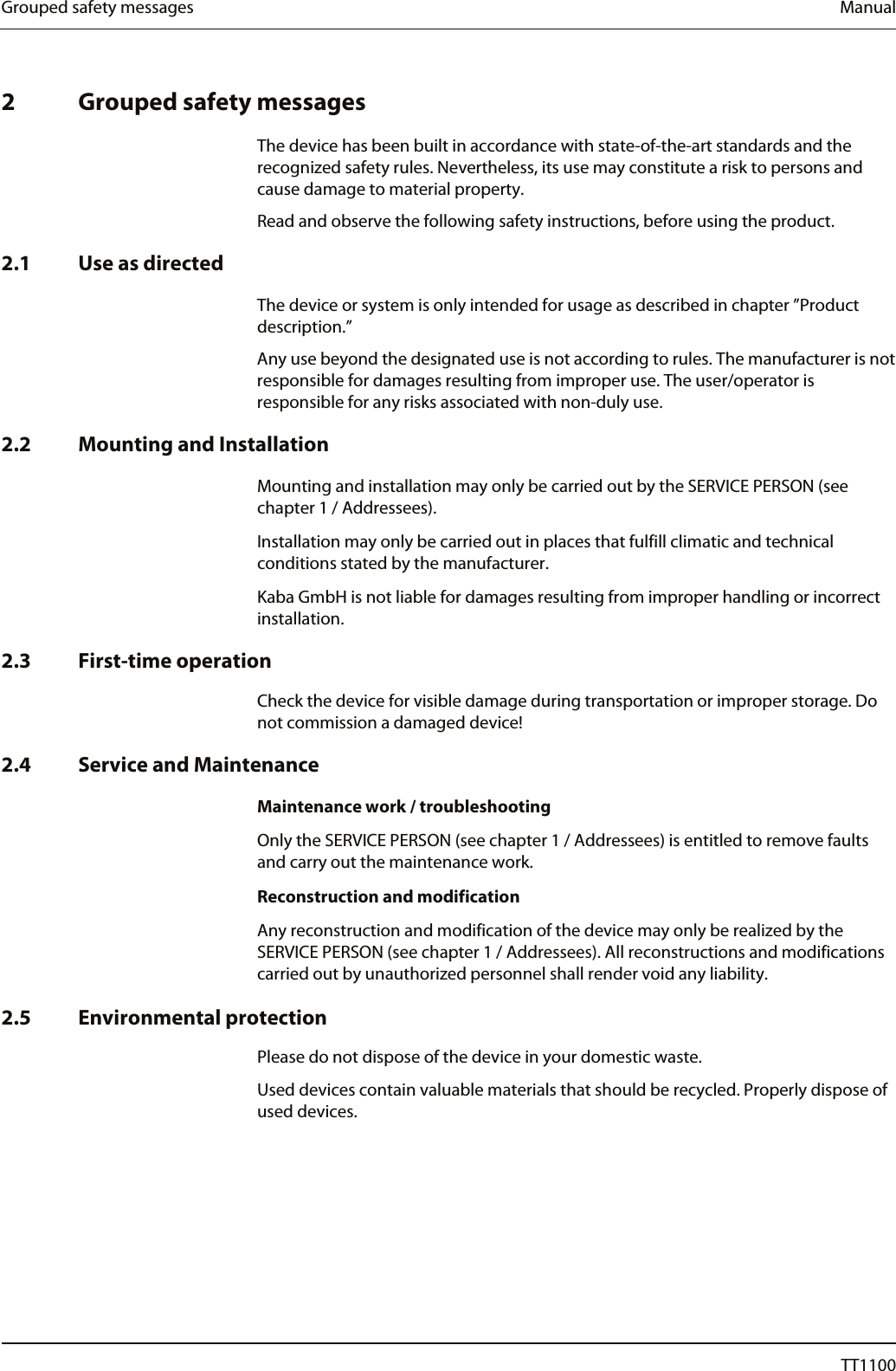 Grouped safety messages  Manual   2 Grouped safety messages  The device has been built in accordance with state-of-the-art standards and the recognized safety rules. Nevertheless, its use may constitute a risk to persons and cause damage to material property. Read and observe the following safety instructions, before using the product.  2.1 Use as directed  The device or system is only intended for usage as described in chapter &rdquo;Product description.&rdquo; Any use beyond the designated use is not according to rules. The manufacturer is not responsible for damages resulting from improper use. The user/operator is responsible for any risks associated with non-duly use.  2.2 Mounting and Installation  Mounting and installation may only be carried out by the SERVICE PERSON (see chapter 1 / Addressees).  Installation may only be carried out in places that fulfill climatic and technical conditions stated by the manufacturer.  Kaba GmbH is not liable for damages resulting from improper handling or incorrect installation.  2.3 First-time operation Check the device for visible damage during transportation or improper storage. Do not commission a damaged device!  2.4 Service and Maintenance  Maintenance work / troubleshooting  Only the SERVICE PERSON (see chapter 1 / Addressees) is entitled to remove faults and carry out the maintenance work.  Reconstruction and modification  Any reconstruction and modification of the device may only be realized by the SERVICE PERSON (see chapter 1 / Addressees). All reconstructions and modifications carried out by unauthorized personnel shall render void any liability.   2.5 Environmental protection Please do not dispose of the device in your domestic waste. Used devices contain valuable materials that should be recycled. Properly dispose of used devices. 8  04044239 - 08/2013  TT1100 