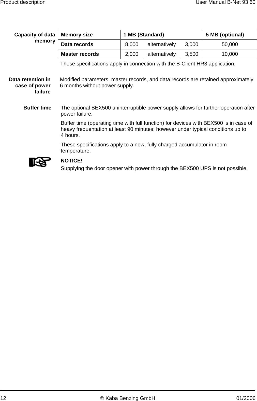 Product description  User Manual B-Net 93 60 12  © Kaba Benzing GmbH  01/2006    Memory size  1 MB (Standard)  5 MB (optional) Data records  8,000 alternatively 3,000  50,000 Capacity of data memory Master records  2,000 alternatively 3,500  10,000 These specifications apply in connection with the B-Client HR3 application.   Data retention in case of power failure Modified parameters, master records, and data records are retained approximately 6 months without power supply.    Buffer time  The optional BEX500 uninterruptible power supply allows for further operation after power failure. Buffer time (operating time with full function) for devices with BEX500 is in case of heavy frequentation at least 90 minutes; however under typical conditions up to 4 hours. These specifications apply to a new, fully charged accumulator in room temperature.    NOTICE! Supplying the door opener with power through the BEX500 UPS is not possible.  