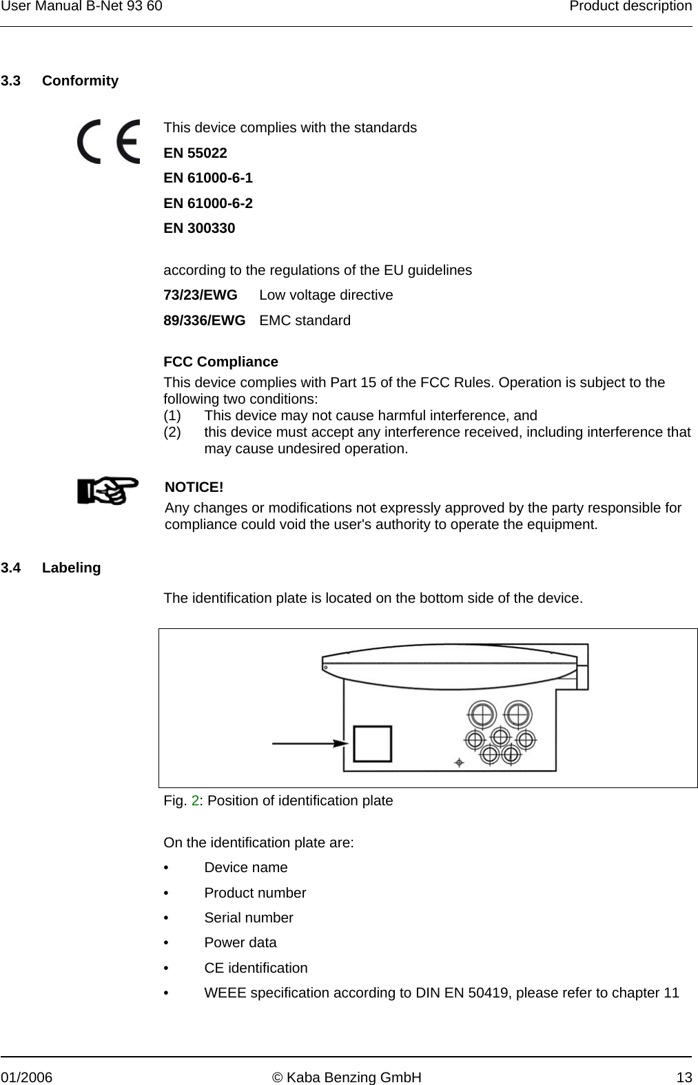 User Manual B-Net 93 60   Product description  01/2006  © Kaba Benzing GmbH  13   3.3 Conformity   This device complies with the standards EN 55022    EN 61000-6-1    EN 61000-6-2   EN 300330      according to the regulations of the EU guidelines  73/23/EWG Low voltage directive  89/336/EWG EMC standard  FCC Compliance This device complies with Part 15 of the FCC Rules. Operation is subject to the following two conditions: (1) This device may not cause harmful interference, and (2) this device must accept any interference received, including interference that may cause undesired operation.    NOTICE! Any changes or modifications not expressly approved by the party responsible for compliance could void the user&apos;s authority to operate the equipment.    3.4 Labeling  The identification plate is located on the bottom side of the device.    Fig. 2: Position of identification plate  On the identification plate are: • Device name • Product number • Serial number • Power data • CE identification •  WEEE specification according to DIN EN 50419, please refer to chapter 11   