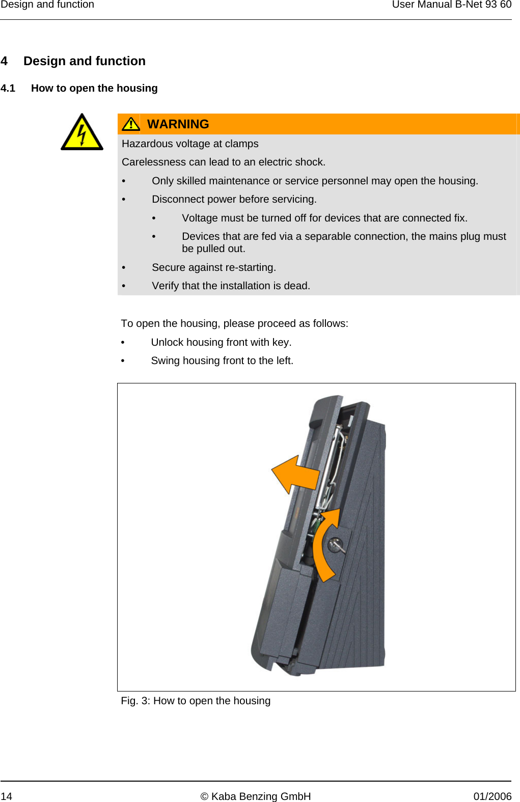 Design and function  User Manual B-Net 93 60 14  © Kaba Benzing GmbH  01/2006   4  Design and function  4.1  How to open the housing    WARNING  Hazardous voltage at clamps Carelessness can lead to an electric shock. •  Only skilled maintenance or service personnel may open the housing. •  Disconnect power before servicing. •  Voltage must be turned off for devices that are connected fix. •  Devices that are fed via a separable connection, the mains plug must be pulled out. •  Secure against re-starting. •  Verify that the installation is dead.   To open the housing, please proceed as follows: •  Unlock housing front with key. •  Swing housing front to the left.    Fig. 3: How to open the housing 