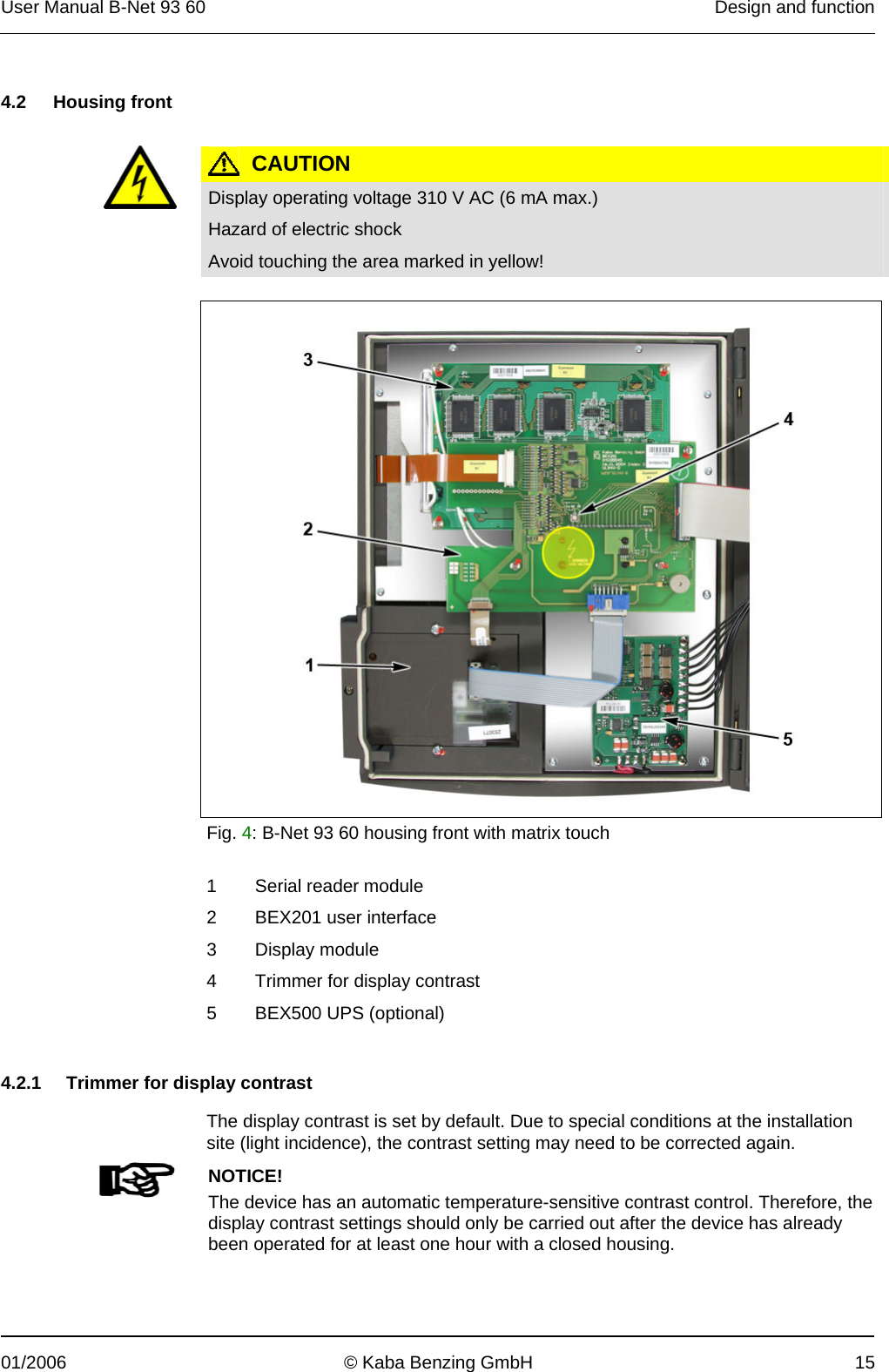 User Manual B-Net 93 60   Design and function  01/2006  © Kaba Benzing GmbH  15   4.2 Housing front    CAUTION  Display operating voltage 310 V AC (6 mA max.) Hazard of electric shock Avoid touching the area marked in yellow!     Fig. 4: B-Net 93 60 housing front with matrix touch  1 Serial reader module 2  BEX201 user interface 3 Display module 4  Trimmer for display contrast 5  BEX500 UPS (optional)   4.2.1  Trimmer for display contrast  The display contrast is set by default. Due to special conditions at the installation site (light incidence), the contrast setting may need to be corrected again.   NOTICE! The device has an automatic temperature-sensitive contrast control. Therefore, the display contrast settings should only be carried out after the device has already been operated for at least one hour with a closed housing.  