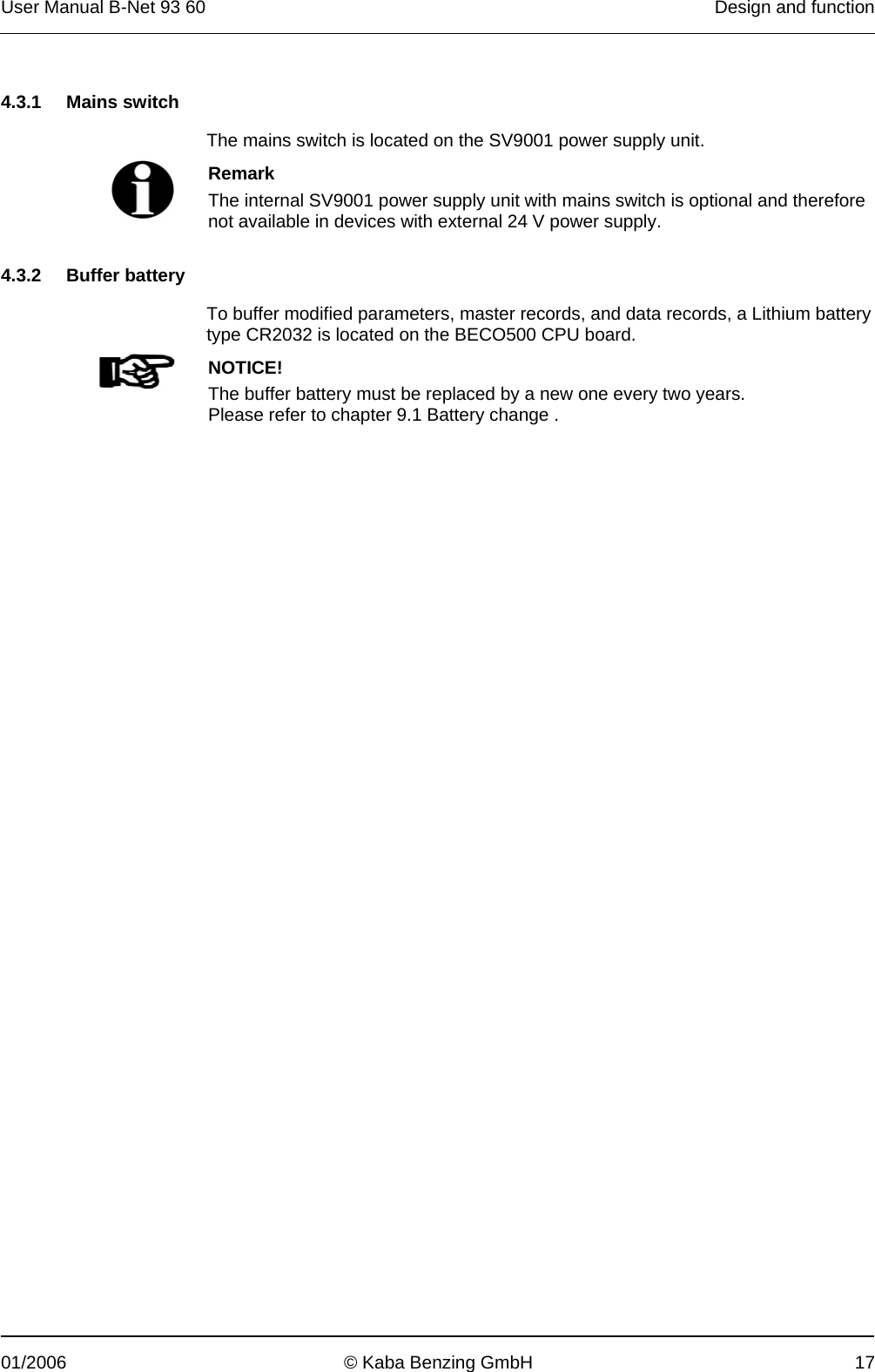 User Manual B-Net 93 60   Design and function  01/2006  © Kaba Benzing GmbH  17   4.3.1 Mains switch  The mains switch is located on the SV9001 power supply unit.   Remark The internal SV9001 power supply unit with mains switch is optional and therefore not available in devices with external 24 V power supply.   4.3.2 Buffer battery  To buffer modified parameters, master records, and data records, a Lithium battery type CR2032 is located on the BECO500 CPU board.   NOTICE! The buffer battery must be replaced by a new one every two years. Please refer to chapter 9.1 Battery change .  