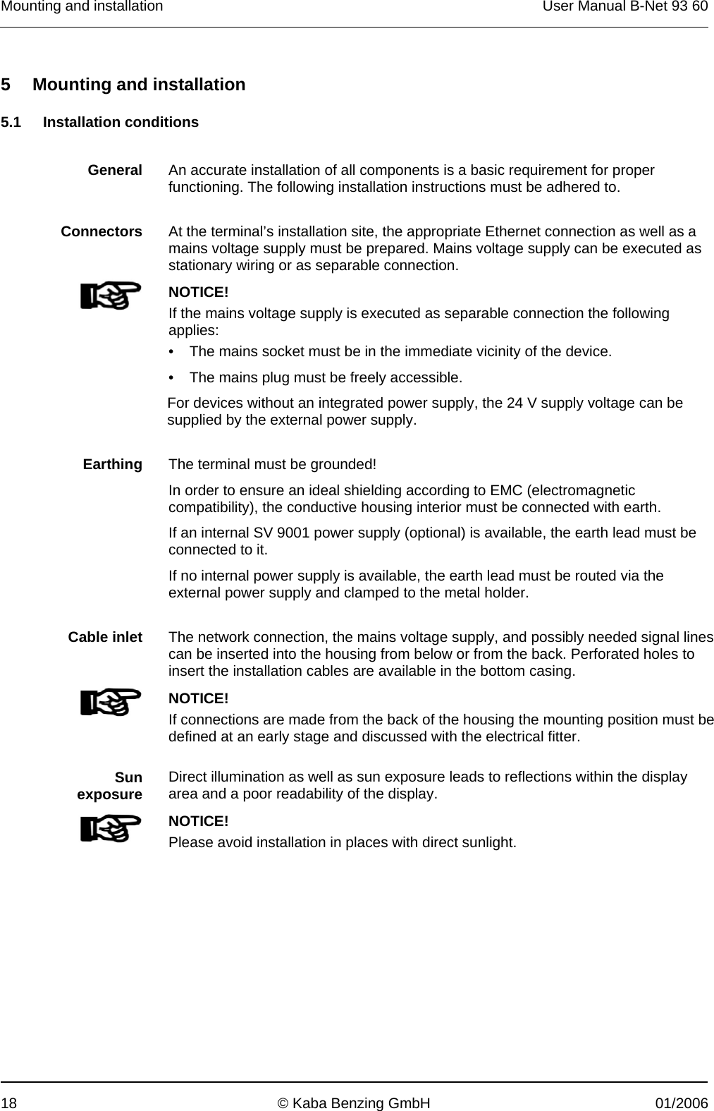 Mounting and installation  User Manual B-Net 93 60 18  © Kaba Benzing GmbH  01/2006   5 Mounting and installation  5.1 Installation conditions   General  An accurate installation of all components is a basic requirement for proper functioning. The following installation instructions must be adhered to.    Connectors  At the terminal’s installation site, the appropriate Ethernet connection as well as a mains voltage supply must be prepared. Mains voltage supply can be executed as stationary wiring or as separable connection.   NOTICE! If the mains voltage supply is executed as separable connection the following applies: •  The mains socket must be in the immediate vicinity of the device. •  The mains plug must be freely accessible. For devices without an integrated power supply, the 24 V supply voltage can be supplied by the external power supply.    Earthing  The terminal must be grounded! In order to ensure an ideal shielding according to EMC (electromagnetic compatibility), the conductive housing interior must be connected with earth. If an internal SV 9001 power supply (optional) is available, the earth lead must be connected to it. If no internal power supply is available, the earth lead must be routed via the external power supply and clamped to the metal holder.    Cable inlet  The network connection, the mains voltage supply, and possibly needed signal lines can be inserted into the housing from below or from the back. Perforated holes to insert the installation cables are available in the bottom casing.    NOTICE! If connections are made from the back of the housing the mounting position must be defined at an early stage and discussed with the electrical fitter.    Sun exposure  Direct illumination as well as sun exposure leads to reflections within the display area and a poor readability of the display.   NOTICE! Please avoid installation in places with direct sunlight.  