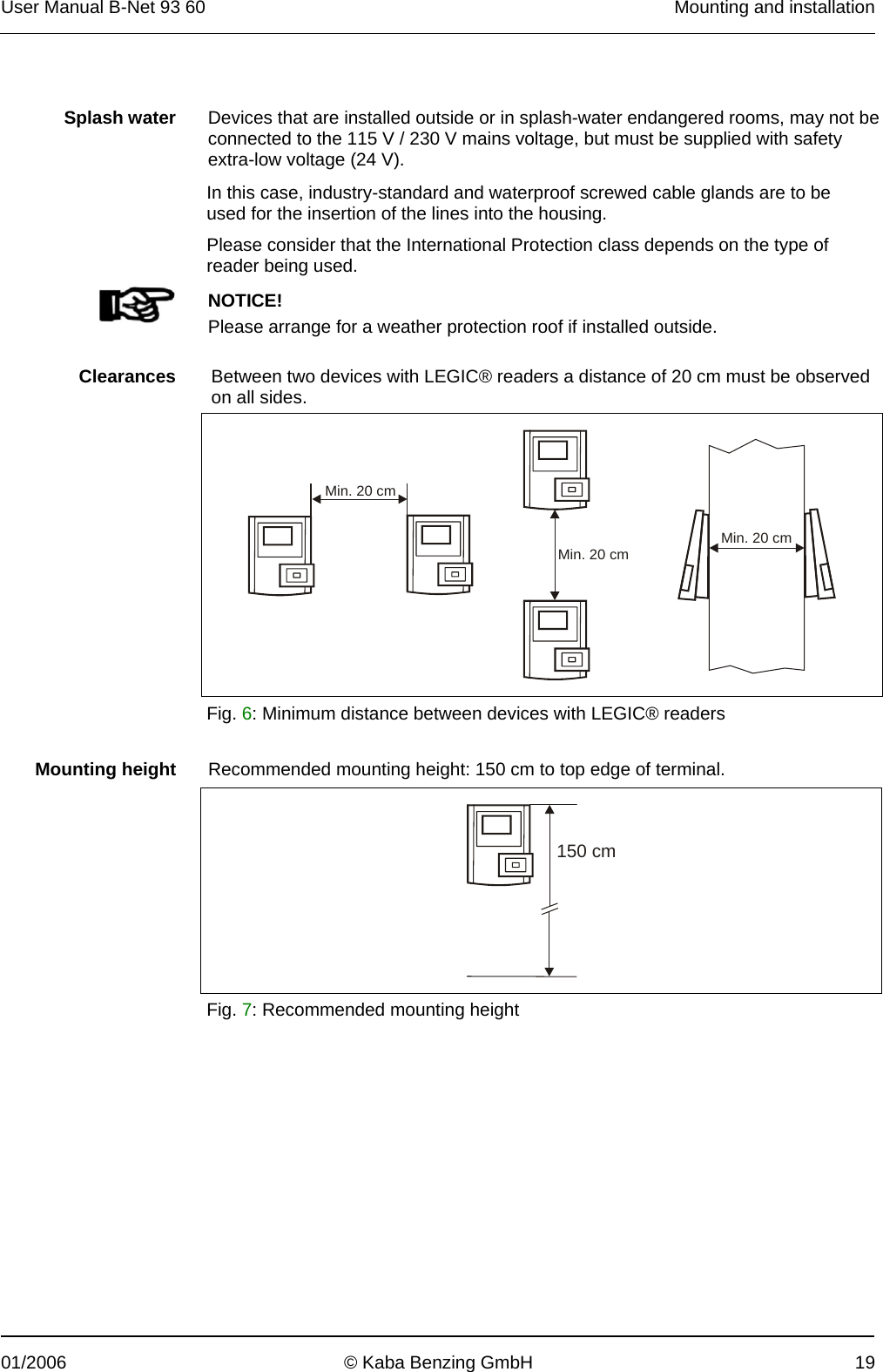 User Manual B-Net 93 60   Mounting and installation  01/2006  © Kaba Benzing GmbH  19    Splash water  Devices that are installed outside or in splash-water endangered rooms, may not be connected to the 115 V / 230 V mains voltage, but must be supplied with safety extra-low voltage (24 V).  In this case, industry-standard and waterproof screwed cable glands are to be used for the insertion of the lines into the housing. Please consider that the International Protection class depends on the type of reader being used.    NOTICE! Please arrange for a weather protection roof if installed outside.    Clearances  Between two devices with LEGIC® readers a distance of 20 cm must be observed on all sides.  Min. 20 cmMin. 20 cm Min. 20 cm  Fig. 6: Minimum distance between devices with LEGIC® readers    Mounting height  Recommended mounting height: 150 cm to top edge of terminal.   150 cm Fig. 7: Recommended mounting height 