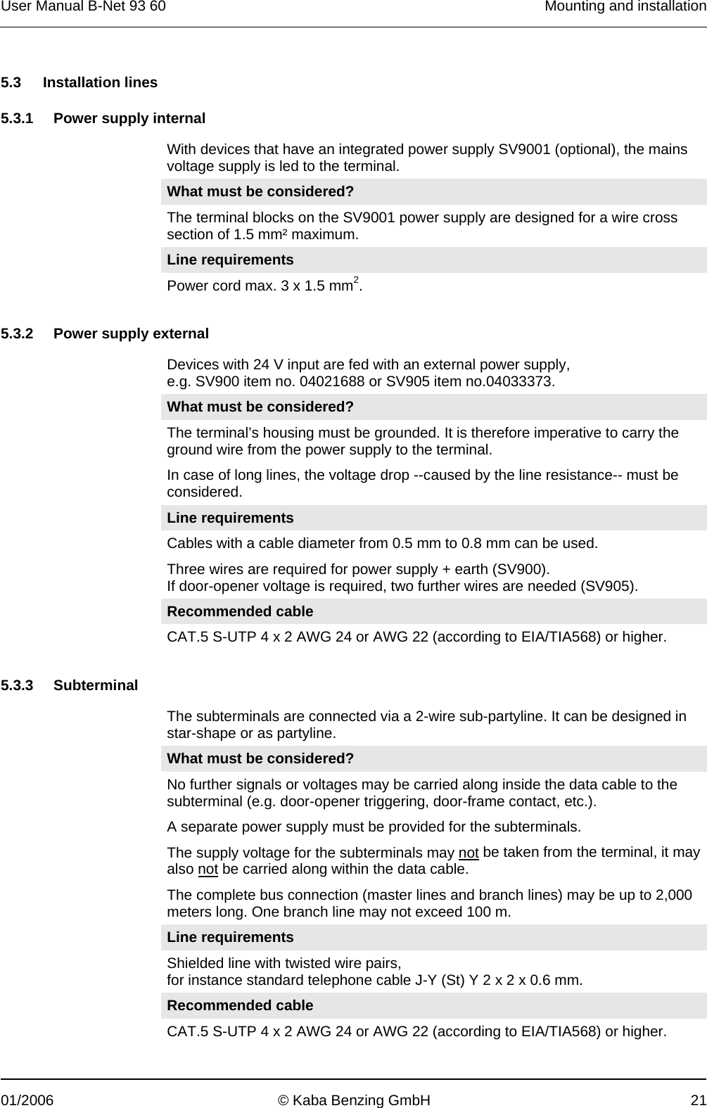 User Manual B-Net 93 60   Mounting and installation  01/2006  © Kaba Benzing GmbH  21   5.3 Installation lines  5.3.1 Power supply internal  With devices that have an integrated power supply SV9001 (optional), the mains voltage supply is led to the terminal. What must be considered? The terminal blocks on the SV9001 power supply are designed for a wire cross section of 1.5 mm² maximum. Line requirements Power cord max. 3 x 1.5 mm2.   5.3.2 Power supply external  Devices with 24 V input are fed with an external power supply, e.g. SV900 item no. 04021688 or SV905 item no.04033373. What must be considered? The terminal’s housing must be grounded. It is therefore imperative to carry the ground wire from the power supply to the terminal. In case of long lines, the voltage drop --caused by the line resistance-- must be considered. Line requirements Cables with a cable diameter from 0.5 mm to 0.8 mm can be used. Three wires are required for power supply + earth (SV900). If door-opener voltage is required, two further wires are needed (SV905).  Recommended cable CAT.5 S-UTP 4 x 2 AWG 24 or AWG 22 (according to EIA/TIA568) or higher.   5.3.3 Subterminal  The subterminals are connected via a 2-wire sub-partyline. It can be designed in star-shape or as partyline. What must be considered? No further signals or voltages may be carried along inside the data cable to the subterminal (e.g. door-opener triggering, door-frame contact, etc.). A separate power supply must be provided for the subterminals. The supply voltage for the subterminals may not be taken from the terminal, it may also not be carried along within the data cable. The complete bus connection (master lines and branch lines) may be up to 2,000 meters long. One branch line may not exceed 100 m.  Line requirements Shielded line with twisted wire pairs, for instance standard telephone cable J-Y (St) Y 2 x 2 x 0.6 mm. Recommended cable CAT.5 S-UTP 4 x 2 AWG 24 or AWG 22 (according to EIA/TIA568) or higher.  