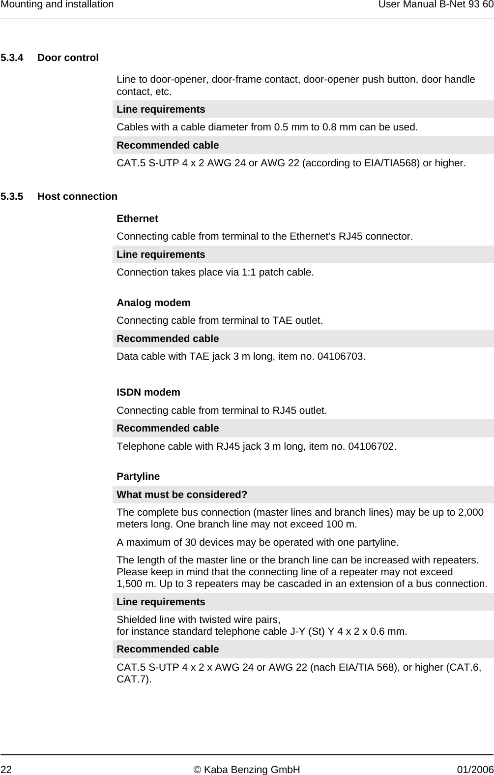 Mounting and installation  User Manual B-Net 93 60 22  © Kaba Benzing GmbH  01/2006   5.3.4 Door control  Line to door-opener, door-frame contact, door-opener push button, door handle contact, etc. Line requirements Cables with a cable diameter from 0.5 mm to 0.8 mm can be used. Recommended cable CAT.5 S-UTP 4 x 2 AWG 24 or AWG 22 (according to EIA/TIA568) or higher.   5.3.5 Host connection  Ethernet Connecting cable from terminal to the Ethernet’s RJ45 connector. Line requirements Connection takes place via 1:1 patch cable.   Analog modem Connecting cable from terminal to TAE outlet. Recommended cable Data cable with TAE jack 3 m long, item no. 04106703.  ISDN modem Connecting cable from terminal to RJ45 outlet. Recommended cable Telephone cable with RJ45 jack 3 m long, item no. 04106702.   Partyline What must be considered? The complete bus connection (master lines and branch lines) may be up to 2,000 meters long. One branch line may not exceed 100 m.  A maximum of 30 devices may be operated with one partyline.  The length of the master line or the branch line can be increased with repeaters. Please keep in mind that the connecting line of a repeater may not exceed 1,500 m. Up to 3 repeaters may be cascaded in an extension of a bus connection. Line requirements Shielded line with twisted wire pairs, for instance standard telephone cable J-Y (St) Y 4 x 2 x 0.6 mm. Recommended cable CAT.5 S-UTP 4 x 2 x AWG 24 or AWG 22 (nach EIA/TIA 568), or higher (CAT.6, CAT.7).  