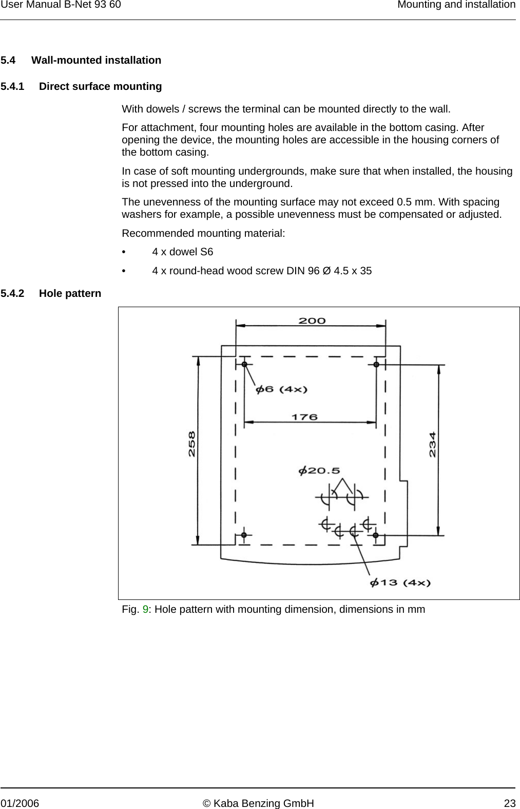 User Manual B-Net 93 60   Mounting and installation  01/2006  © Kaba Benzing GmbH  23   5.4 Wall-mounted installation  5.4.1  Direct surface mounting  With dowels / screws the terminal can be mounted directly to the wall. For attachment, four mounting holes are available in the bottom casing. After opening the device, the mounting holes are accessible in the housing corners of the bottom casing. In case of soft mounting undergrounds, make sure that when installed, the housing is not pressed into the underground. The unevenness of the mounting surface may not exceed 0.5 mm. With spacing washers for example, a possible unevenness must be compensated or adjusted. Recommended mounting material: •  4 x dowel S6 •  4 x round-head wood screw DIN 96 Ø 4.5 x 35  5.4.2 Hole pattern   Fig. 9: Hole pattern with mounting dimension, dimensions in mm 