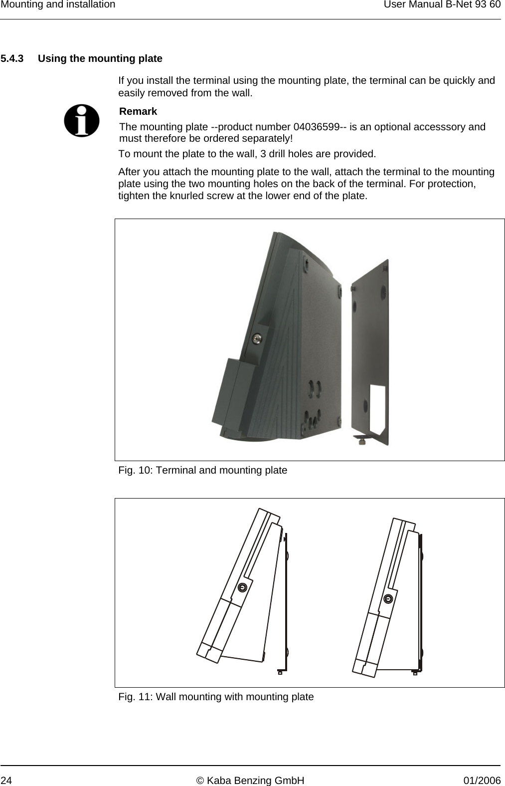 Mounting and installation  User Manual B-Net 93 60 24  © Kaba Benzing GmbH  01/2006   5.4.3  Using the mounting plate  If you install the terminal using the mounting plate, the terminal can be quickly and easily removed from the wall.   Remark The mounting plate --product number 04036599-- is an optional accesssory and must therefore be ordered separately! To mount the plate to the wall, 3 drill holes are provided. After you attach the mounting plate to the wall, attach the terminal to the mounting plate using the two mounting holes on the back of the terminal. For protection, tighten the knurled screw at the lower end of the plate.     Fig. 10: Terminal and mounting plate    Fig. 11: Wall mounting with mounting plate 