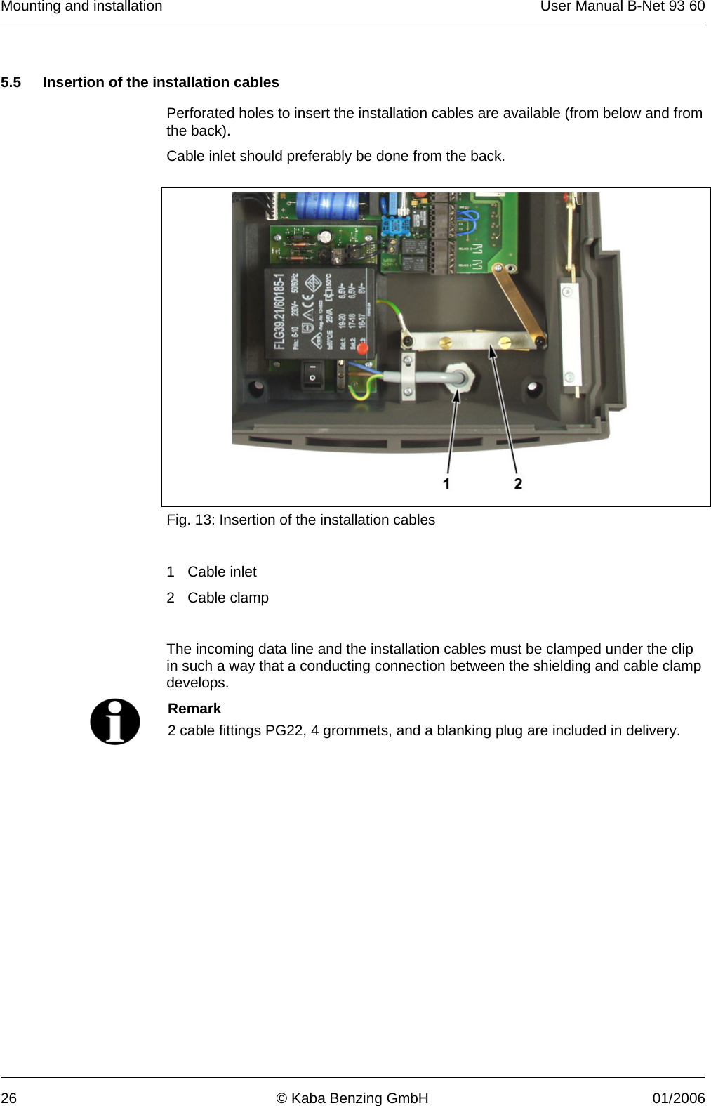 Mounting and installation  User Manual B-Net 93 60 26  © Kaba Benzing GmbH  01/2006   5.5  Insertion of the installation cables  Perforated holes to insert the installation cables are available (from below and from the back). Cable inlet should preferably be done from the back.     Fig. 13: Insertion of the installation cables   1 Cable inlet 2 Cable clamp  The incoming data line and the installation cables must be clamped under the clip in such a way that a conducting connection between the shielding and cable clamp develops.   Remark 2 cable fittings PG22, 4 grommets, and a blanking plug are included in delivery.  