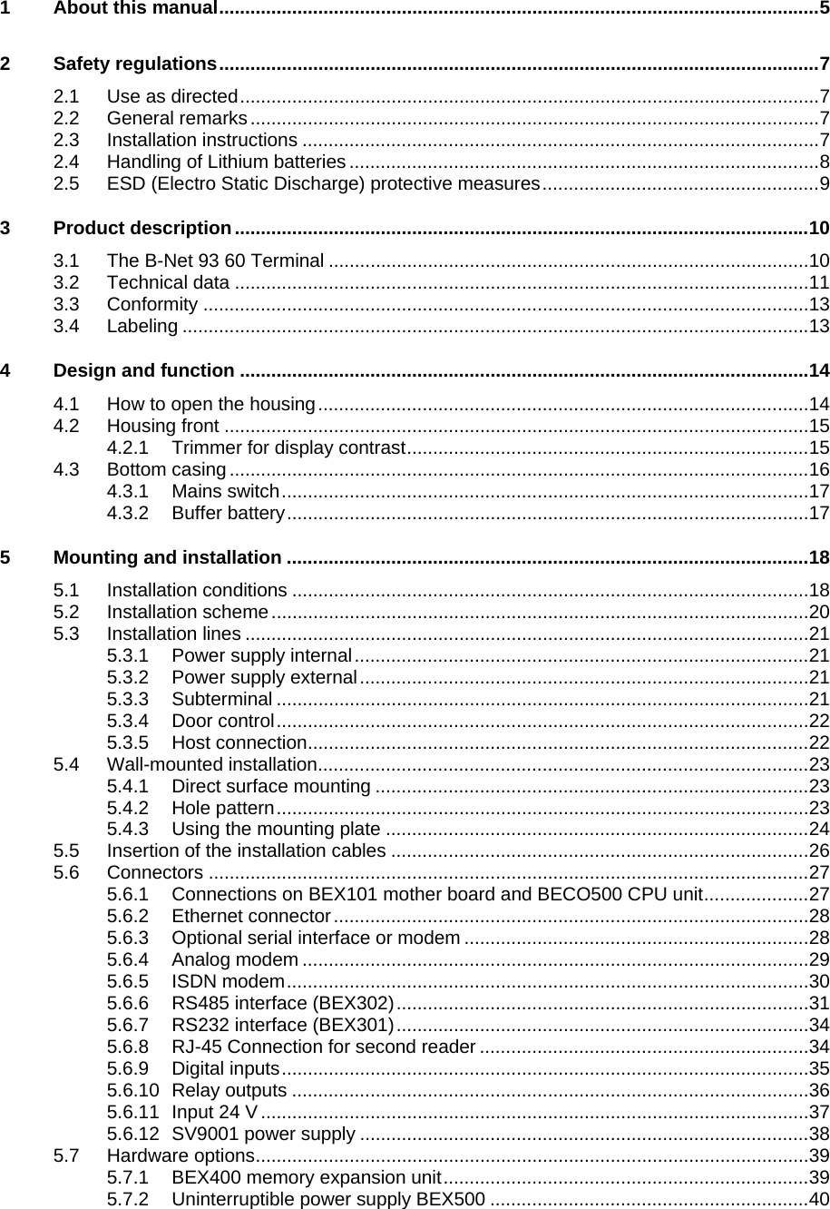    1 About this manual...................................................................................................................5 2 Safety regulations...................................................................................................................7 2.1 Use as directed...............................................................................................................7 2.2 General remarks.............................................................................................................7 2.3 Installation instructions ...................................................................................................7 2.4 Handling of Lithium batteries ..........................................................................................8 2.5 ESD (Electro Static Discharge) protective measures.....................................................9 3 Product description..............................................................................................................10 3.1 The B-Net 93 60 Terminal ............................................................................................10 3.2 Technical data ..............................................................................................................11 3.3 Conformity ....................................................................................................................13 3.4 Labeling ........................................................................................................................13 4 Design and function .............................................................................................................14 4.1 How to open the housing..............................................................................................14 4.2 Housing front ................................................................................................................15 4.2.1 Trimmer for display contrast.............................................................................15 4.3 Bottom casing ...............................................................................................................16 4.3.1 Mains switch.....................................................................................................17 4.3.2 Buffer battery....................................................................................................17 5 Mounting and installation ....................................................................................................18 5.1 Installation conditions ...................................................................................................18 5.2 Installation scheme.......................................................................................................20 5.3 Installation lines ............................................................................................................21 5.3.1 Power supply internal.......................................................................................21 5.3.2 Power supply external......................................................................................21 5.3.3 Subterminal ......................................................................................................21 5.3.4 Door control......................................................................................................22 5.3.5 Host connection................................................................................................22 5.4 Wall-mounted installation..............................................................................................23 5.4.1 Direct surface mounting ...................................................................................23 5.4.2 Hole pattern......................................................................................................23 5.4.3 Using the mounting plate .................................................................................24 5.5 Insertion of the installation cables ................................................................................26 5.6 Connectors ...................................................................................................................27 5.6.1 Connections on BEX101 mother board and BECO500 CPU unit....................27 5.6.2 Ethernet connector...........................................................................................28 5.6.3 Optional serial interface or modem ..................................................................28 5.6.4 Analog modem .................................................................................................29 5.6.5 ISDN modem....................................................................................................30 5.6.6 RS485 interface (BEX302)...............................................................................31 5.6.7 RS232 interface (BEX301)...............................................................................34 5.6.8 RJ-45 Connection for second reader ...............................................................34 5.6.9 Digital inputs.....................................................................................................35 5.6.10 Relay outputs ...................................................................................................36 5.6.11 Input 24 V.........................................................................................................37 5.6.12 SV9001 power supply ......................................................................................38 5.7 Hardware options..........................................................................................................39 5.7.1 BEX400 memory expansion unit......................................................................39 5.7.2 Uninterruptible power supply BEX500 .............................................................40 