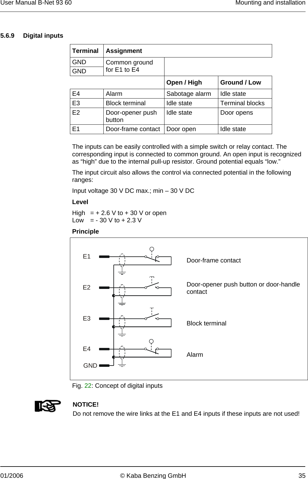 User Manual B-Net 93 60   Mounting and installation  01/2006  © Kaba Benzing GmbH  35   5.6.9 Digital inputs   Terminal Assignment GND   GND Common ground for E1 to E4        Open / High  Ground / Low E4  Alarm  Sabotage alarm  Idle state E3  Block terminal  Idle state  Terminal blocks E2 Door-opener push button  Idle state  Door opens E1  Door-frame contact  Door open  Idle state  The inputs can be easily controlled with a simple switch or relay contact. The corresponding input is connected to common ground. An open input is recognized as “high” due to the internal pull-up resistor. Ground potential equals “low.” The input circuit also allows the control via connected potential in the following ranges: Input voltage 30 V DC max.; min – 30 V DC Level High   = + 2.6 V to + 30 V or open Low   = - 30 V to + 2.3 V Principle    Door-frame contact Door-opener push button or door-handle contact Block terminal Alarm      E1E2E3E4GND    Fig. 22: Concept of digital inputs    NOTICE! Do not remove the wire links at the E1 and E4 inputs if these inputs are not used!  