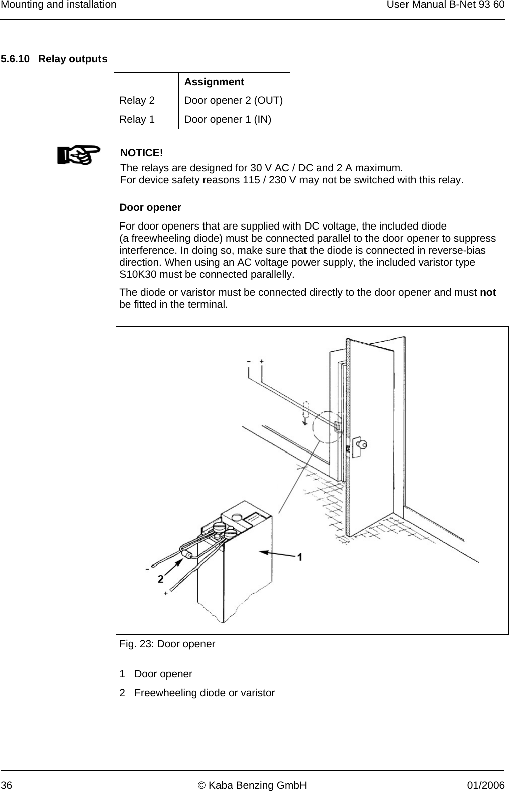 Mounting and installation  User Manual B-Net 93 60 36  © Kaba Benzing GmbH  01/2006   5.6.10 Relay outputs   Assignment Relay 2  Door opener 2 (OUT) Relay 1  Door opener 1 (IN)      NOTICE! The relays are designed for 30 V AC / DC and 2 A maximum. For device safety reasons 115 / 230 V may not be switched with this relay.   Door opener For door openers that are supplied with DC voltage, the included diode (a freewheeling diode) must be connected parallel to the door opener to suppress interference. In doing so, make sure that the diode is connected in reverse-bias direction. When using an AC voltage power supply, the included varistor type S10K30 must be connected parallelly. The diode or varistor must be connected directly to the door opener and must not be fitted in the terminal.    Fig. 23: Door opener  1 Door opener 2 Freewheeling diode or varistor  