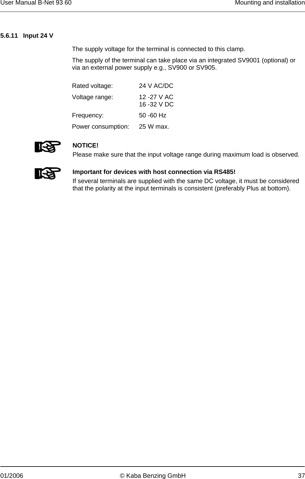 User Manual B-Net 93 60   Mounting and installation  01/2006  © Kaba Benzing GmbH  37   5.6.11  Input 24 V  The supply voltage for the terminal is connected to this clamp. The supply of the terminal can take place via an integrated SV9001 (optional) or via an external power supply e.g., SV900 or SV905.  Rated voltage:  24 V AC/DC Voltage range:  12 -27 V AC 16 -32 V DC Frequency: 50 -60 Hz Power consumption:  25 W max.    NOTICE! Please make sure that the input voltage range during maximum load is observed.     Important for devices with host connection via RS485! If several terminals are supplied with the same DC voltage, it must be considered that the polarity at the input terminals is consistent (preferably Plus at bottom).  