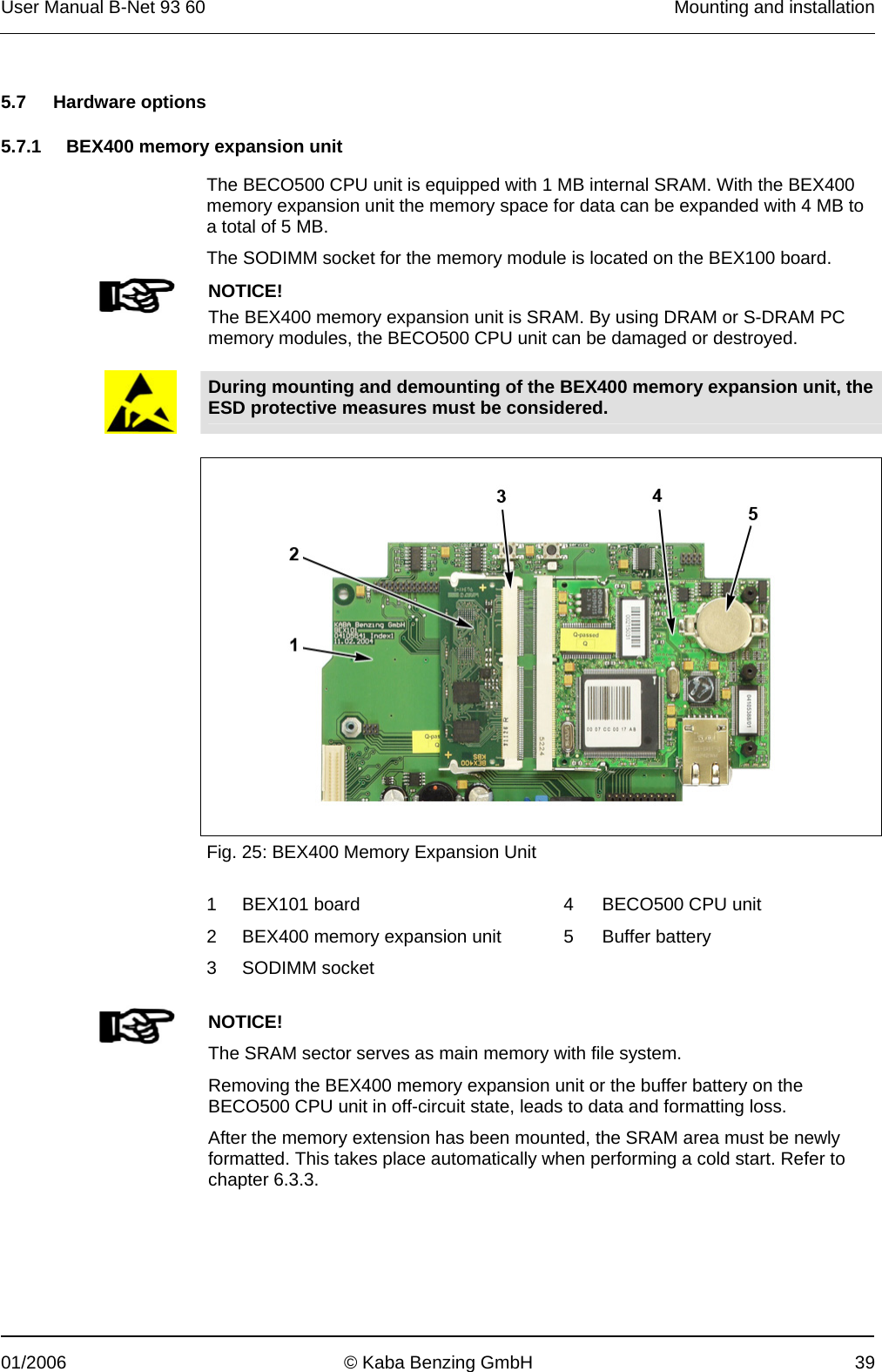 User Manual B-Net 93 60   Mounting and installation  01/2006  © Kaba Benzing GmbH  39   5.7 Hardware options  5.7.1  BEX400 memory expansion unit  The BECO500 CPU unit is equipped with 1 MB internal SRAM. With the BEX400 memory expansion unit the memory space for data can be expanded with 4 MB to a total of 5 MB. The SODIMM socket for the memory module is located on the BEX100 board.   NOTICE! The BEX400 memory expansion unit is SRAM. By using DRAM or S-DRAM PC memory modules, the BECO500 CPU unit can be damaged or destroyed.    During mounting and demounting of the BEX400 memory expansion unit, the ESD protective measures must be considered.     Fig. 25: BEX400 Memory Expansion Unit  1  BEX101 board    4  BECO500 CPU unit 2  BEX400 memory expansion unit    5  Buffer battery 3 SODIMM socket         NOTICE! The SRAM sector serves as main memory with file system. Removing the BEX400 memory expansion unit or the buffer battery on the BECO500 CPU unit in off-circuit state, leads to data and formatting loss. After the memory extension has been mounted, the SRAM area must be newly formatted. This takes place automatically when performing a cold start. Refer to chapter 6.3.3.  